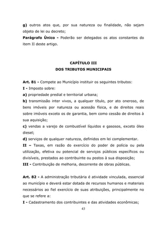 g) outros atos que, por sua natureza ou finalidade, não sejam
objeto de lei ou decreto;
Parágrafo Único - Poderão ser delegados os atos constantes do
item II deste artigo.




                            CAPÍTULO III
                   DOS TRIBUTOS MUNICIPAIS


Art. 81 - Compete ao Município instituir os seguintes tributos:
I - Imposto sobre:
a) propriedade predial e territorial urbana;
b) transmissão inter vivos, a qualquer título, por ato oneroso, de
bens imóveis por natureza ou acessão física, e de direitos reais
sobre imóveis exceto os de garantia, bem como cessão de direitos à
sua aquisição;
c) vendas a varejo de combustível líquidos e gasosos, exceto óleo
diesel;
d) serviços de qualquer natureza, definidos em lei complementar.
II – Taxas, em razão do exercício do poder de polícia ou pela
utilização, efetiva ou potencial de serviços públicos específicos ou
divisíveis, prestados ao contribuinte ou postos à sua disposição;
III - Contribuição de melhoria, decorrente de obras públicas.


Art. 82 - A administração tributária é atividade vinculada, essencial
ao município e deverá estar dotada de recursos humanos e materiais
necessários ao fiel exercício de suas atribuições, principalmente no
que se refere a:
I - Cadastramento dos contribuintes e das atividades econômicas;
                                  43
 