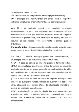 II - Lançamento dos tributos;
III - Fiscalização do cumprimento das obrigações tributárias;
IV - Inscrição dos inadimplentes em divida ativa e respectiva
cobrança amigável ou encaminhamento para cobrança judicial.


Art.   83      -   O   Município    poderá     criar    colegiado     constituído
paritariamente por servidores designados pelo Prefeito Municipal e
contribuintes indicados por entidades representativas de categorias
econômicas e profissionais, com atribuição de decidir, em grau de
recurso, as reclamações sobre lançamento e demais questões
tributárias.
Parágrafo Único - Enquanto não for criado o órgão previsto neste
artigo, os recursos serão decididos pelo Prefeito Municipal.


Art. 84 - O Prefeito Municipal promoverá, periodicamente, a
atualização da base de cálculo dos tributos municipais.
§ 1° - A base de cálculo do imposto predial e territorial urbano
(IPTU) será atualizada anualmente, antes do término do exercício,
podendo para tanto ser criada comissão da qual participarão, além
dos servidores do Município, representantes dos contribuintes, de
acordo com o decreto do Prefeito Municipal.
§ 2° - A atualização da base de cálculo do imposto municipal sobre
serviços de qualquer natureza, cobrado de autônomos e sociedades
civis, obedecerá aos índices oficias de atualização monetária e
poderá ser realizada mensalmente.
§ 3° - A atualização da base de cálculo das taxas decorrentes do
exercício do poder de política municipal, obedecerá aos índices
oficiais    de     atualização     monetária    e      poderá   ser    realizada
mensalmente.
                                       44
 