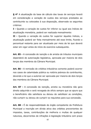 § 4° A atualização da base de cálculo das taxas de serviços levará
em consideração a variação de custos dos serviços prestados ao
contribuinte ou colocados à sua disposição, observado os seguintes
critérios:
I - Quando a variação de custos for inferior ou igual aos índices de
atualização monetária, poderá ser realizada mensalmente:
II - Quando a variação de custos for superior àqueles índices, a
atualização poderá ser feita mensalmente até esse limite, ficando o
percentual restante para ser atualizado por meio de lei que deverá
estar em vigor antes do início do exercício subsequente.


Art. 85 - A concessão de isenção e de anistia de tributos municipais
dependerá de autorização legislativa, aprovada por maioria de dois
terços dos membros da Câmara Municipal.


Art. 86 - A remissão de créditos tributários somente poderá ocorrer
nos casos de calamidade pública ou notória pobreza do contribuinte,
devendo a lei que a autorize ser aprovada por maioria de dois terços
dos membros da Câmara Municipal.


Art. 87 - A concessão da isenção, anistia ou moratória não gera
direito adquirido e será revogada de oficio sempre que se apure que
o beneficiário não satisfazia ou deixou de satisfazer as condições,
não cumprir ou deixou de cumprir os requisitos para sua concessão.


Art. 88 - É de responsabilidade do órgão competente da Prefeitura
Municipal a inscrição em dívida ativa dos créditos provenientes de
impostos, taxas, contribuições de melhoria e multas de qualquer
natureza, decorrentes de infrações à legislação tributária com prazo
                                 45
 