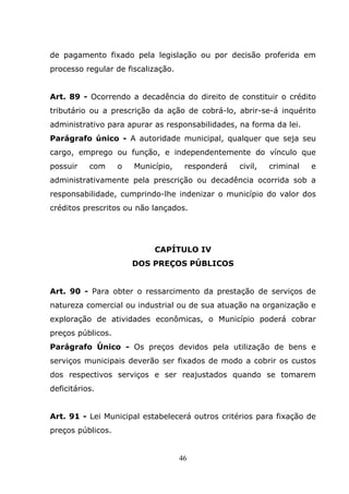 de pagamento fixado pela legislação ou por decisão proferida em
processo regular de fiscalização.


Art. 89 - Ocorrendo a decadência do direito de constituir o crédito
tributário ou a prescrição da ação de cobrá-lo, abrir-se-á inquérito
administrativo para apurar as responsabilidades, na forma da lei.
Parágrafo único - A autoridade municipal, qualquer que seja seu
cargo, emprego ou função, e independentemente do vínculo que
possuir    com     o   Município,    responderá   civil,   criminal   e
administrativamente pela prescrição ou decadência ocorrida sob a
responsabilidade, cumprindo-lhe indenizar o município do valor dos
créditos prescritos ou não lançados.




                            CAPÍTULO IV
                       DOS PREÇOS PÚBLICOS


Art. 90 - Para obter o ressarcimento da prestação de serviços de
natureza comercial ou industrial ou de sua atuação na organização e
exploração de atividades econômicas, o Município poderá cobrar
preços públicos.
Parágrafo Único - Os preços devidos pela utilização de bens e
serviços municipais deverão ser fixados de modo a cobrir os custos
dos respectivos serviços e ser reajustados quando se tomarem
deficitários.


Art. 91 - Lei Municipal estabelecerá outros critérios para fixação de
preços públicos.


                                    46
 