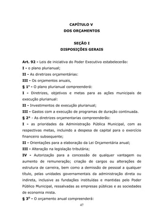 CAPÍTULO V
                          DOS ORÇAMENTOS


                               SEÇÃO I
                       DISPOSIÇÕES GERAIS


Art. 92 - Leis de iniciativa do Poder Executivo estabelecerão:
I - o plano plurianual;
II - As diretrizes orçamentárias:
III - Os orçamentos anuais,
§ 1o - O plano plurianual compreenderá:
I - Diretrizes, objetivos e metas para as ações municipais de
execução plurianual:
II - Investimentos de execução plurianual;
III - Gastos com a execução de programas de duração continuada.
§ 2° - As diretrizes orçamentarias compreenderão:
I - as prioridades da Administração Pública Municipal, com as
respectivas metas, incluindo a despesa de capital para o exercício
financeiro subsequente;
II - Orientações para a elaboração da Lei Orçamentária anual;
III - Alteração na legislação tributária;
IV - Autorização para a concessão de qualquer vantagem ou
aumento de remuneração; criação de cargos ou alterações de
estrutura de carreira, bem como a demissão de pessoal a qualquer
título, pelas unidades governamentais da administração direta ou
indireta, inclusive as fundações instituídas e mantidas pelo Poder
Público Municipal, ressalvadas as empresas públicas e as sociedades
de economia mista.
§ 3O - O orçamento anual compreenderá:
                                    47
 