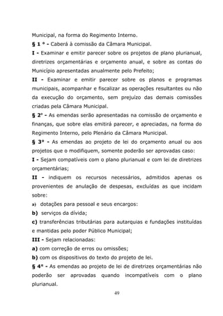 Municipal, na forma do Regimento Interno.
§ 1 ° - Caberá à comissão da Câmara Municipal.
I - Examinar e emitir parecer sobre os projetos de plano plurianual,
diretrizes orçamentárias e orçamento anual, e sobre as contas do
Município apresentadas anualmente pelo Prefeito;
II - Examinar e emitir parecer sobre os planos e programas
municipais, acompanhar e fiscalizar as operações resultantes ou não
da execução do orçamento, sem prejuízo das demais comissões
criadas pela Câmara Municipal.
§ 2o - As emendas serão apresentadas na comissão de orçamento e
finanças, que sobre elas emitirá parecer, e apreciadas, na forma do
Regimento Interno, pelo Plenário da Câmara Municipal.
§ 3° - As emendas ao projeto de lei do orçamento anual ou aos
projetos que o modifiquem, somente poderão ser aprovadas caso:
I - Sejam compatíveis com o plano plurianual e com lei de diretrizes
orçamentárias;
II - indiquem os recursos necessários, admitidos apenas os
provenientes de anulação de despesas, excluídas as que incidam
sobre:
a) dotações para pessoal e seus encargos:
b) serviços da dívida;
c) transferências tributárias para autarquias e fundações instituídas
e mantidas pelo poder Público Municipal;
III - Sejam relacionadas:
a) com correção de erros ou omissões;
b) com os dispositivos do texto do projeto de lei.
§ 4° - As emendas ao projeto de lei de diretrizes orçamentárias não
poderão   ser    aprovadas   quando    incompatíveis   com   o   plano
plurianual.
                                  49
 