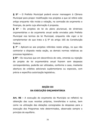 § 5° - O Prefeito Municipal poderá enviar mensagem à Câmara
Municipal para propor modificação nos projetos a que sé refere este
artigo enquanto não incida a votação, na comissão de orçamento e
finanças, da parte cuja alternação é proposta.
§ 6° - Os projetos de lei do plano plurianual, de diretrizes
orçamentárias e do orçamento anual serão enviados pelo Prefeito
Municipal nos termos da lei Municipal, enquanto não viger a lei
complementar de que trata o § 9° do artigo 165 da Constituição
Federal.
§ 7o - Aplicam-se aos projetos referidos neste artigo, no que não
contrariar o disposto nesta seção, as demais normas relativas ao
processo legislativo.
§ 8° - Os recursos que em decorrência de veto, emenda ou rejeição
do projeto de lei orçamentária anual ficarem sem despesas
correspondentes, poderão ser utilizados, conforme o caso, mediante
abertura de créditos adicionais suplementares ou especiais, com
prévia e específica autorização legislativa.




                              SEÇÃO III
                  DA EXECUÇÃO ORÇAMENTÁRIA


Art. 96 - A execução do orçamento do Município se refletirá na
obtenção das suas receitas próprias, transferidas e outras, bem
como na utilização das dotações consignadas às despesas para a
execução dos Programas nele determinados, observado sempre o
princípio de equilíbrio.


                                   50
 