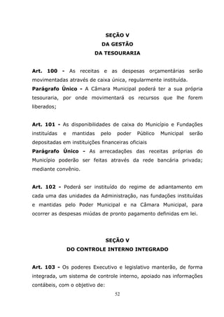 SEÇÃO V
                              DA GESTÃO
                          DA TESOURARIA


Art. 100 - As receitas e as despesas orçamentárias serão
movimentadas através de caixa única, regularmente instituída.
Parágrafo Único - A Câmara Municipal poderá ter a sua própria
tesouraria, por onde movimentará os recursos que lhe forem
liberados;


Art. 101 - As disponibilidades de caixa do Município e Fundações
instituídas   e    mantidas   pelo   poder   Público   Municipal   serão
depositadas em instituições financeiras oficiais
Parágrafo Único - As arrecadações das receitas próprias do
Município poderão ser feitas através da rede bancária privada;
mediante convênio.


Art. 102 - Poderá ser instituído do regime de adiantamento em
cada uma das unidades da Administração, nas fundações instituídas
e mantidas pelo Poder Municipal e na Câmara Municipal, para
ocorrer as despesas miúdas de pronto pagamento definidas em lei.




                                SEÇÃO V
                  DO CONTROLE INTERNO INTEGRADO


Art. 103 - Os poderes Executivo e legislativo manterão, de forma
integrada, um sistema de controle interno, apoiado nas informações
contábeis, com o objetivo de:
                                     52
 