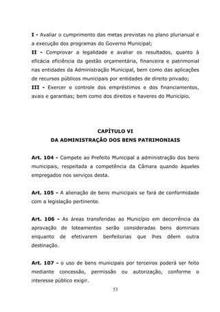 I - Avaliar o cumprimento das metas previstas no plano plurianual e
a execução dos programas do Governo Municipal;
II - Comprovar a legalidade e avaliar os resultados, quanto à
eficácia eficiência da gestão orçamentária, financeira e patrimonial
nas entidades da Administração Municipal, bem como das aplicações
de recursos públicos municipais por entidades de direito privado;
III - Exercer o controle dos empréstimos e dos financiamentos,
avais e garantias; bem como dos direitos e haveres do Município.




                                CAPÍTULO VI
        DA ADMINISTRAÇÃO DOS BENS PATRIMONIAIS


Art. 104 - Compete ao Prefeito Municipal a administração dos bens
municipais, respeitada a competência da Câmara quando àqueles
empregados nos serviços desta.


Art. 105 - A alienação de bens municipais se fará de conformidade
com a legislação pertinente.


Art. 106 - As áreas transferidas ao Município em decorrência da
aprovação de loteamentos serão consideradas bens dominiais
enquanto      de   efetivarem    benfeitorias    que   lhes    dêem   outra
destinação.


Art. 107 - o uso de bens municipais por terceiros poderá ser feito
mediante      concessão,    permissão     ou    autorização,   conforme   o
interesse público exigir.
                                     53
 