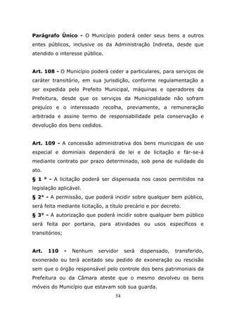 Parágrafo Único - O Município poderá ceder seus bens a outros
entes públicos, inclusive os da Administração Indireta, desde que
atendido o interesse público.


Art. 108 - O Município poderá ceder a particulares, para serviços de
caráter transitório, em sua jurisdição, conforme regulamentação a
ser expedida pelo Prefeito Municipal, máquinas e operadores da
Prefeitura, desde que os serviços da Municipalidade não sofram
prejuízo e o interessado recolha, previamente, a remuneração
arbitrada e assine termo de responsabilidade pela conservação e
devolução dos bens cedidos.


Art. 109 - A concessão administrativa dos bens municipais de uso
especial e dominiais dependerá de lei e de licitação e fár-se-á
mediante contrato por prazo determinado, sob pena de nulidade do
ato.
§ 1 ° - A licitação poderá ser dispensada nos casos permitidos na
legislação aplicável.
§ 2° - A permissão, que poderá incidir sobre qualquer bem público,
será feita mediante licitação, a título precário e por decreto.
§ 3° - A autorização que poderá incidir sobre qualquer bem público
será feita por portaria, para atividades ou usos específicos e
transitórios;


Art.   110      -   Nenhum   servidor   será   dispensado,   transferido,
exonerado ou terá aceitado seu pedido de exoneração ou rescisão
sem que o órgão responsável pelo controle dos bens patrimoniais da
Prefeitura ou da Câmara ateste que o mesmo devolveu os bens
móveis do Município que estavam sob sua guarda.
                                   54
 