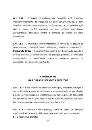 Art. 111 - O órgão competente do Município será obrigado,
independentemente de despacho de qualquer autoridade, a abrir
inquérito administrativo e propor, se for o caso, a competente ação
civil   e   penal    contra   qualquer       servidor,    sempre     que   forem
apresentadas denúncias contra o extravio ou danos de bens
municipais.


Art. 112 - O Município, preferentemente à venda ou à doação de
bens imóveis, concederá direito real de uso, mediante concorrência.
Parágrafo Único - A concorrência poderá ser dispensada quando o
uso se destinar à concessionária de serviços públicos, a entidades
assistenciais,      ou   verificar-se   relevante        interesse   público   na
concessão, devidamente justificado.




                               CAPÍTULO VII
                    DAS OBRAS E SERVIÇOS PÚBLICOS


Art. 113 - É de responsabilidade do Município, mediante licitação e
de conformidade com os interesses e a necessidade da população,
prestar serviços públicos, diretamente ou sob regime de concessão
ou permissão, bem como realizar obras públicas, podendo contratá-
las com particulares através de processo licitatório.


Art. 114 - Nenhuma obra pública, salvo os casos de extrema
urgência devidamente justificados, será realizada sem que conste:
I - O respectivo projeto;
                                        55
 