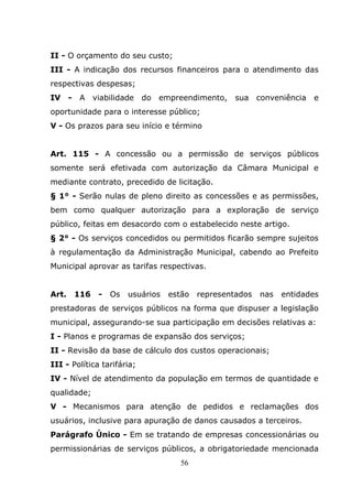 II - O orçamento do seu custo;
III - A indicação dos recursos financeiros para o atendimento das
respectivas despesas;
IV -    A    viabilidade    do   empreendimento,    sua    conveniência   e
oportunidade para o interesse público;
V - Os prazos para seu início e término


Art. 115 - A concessão ou a permissão de serviços públicos
somente será efetivada com autorização da Câmara Municipal e
mediante contrato, precedido de licitação.
§ 1° - Serão nulas de pleno direito as concessões e as permissões,
bem como qualquer autorização para a exploração de serviço
público, feitas em desacordo com o estabelecido neste artigo.
§ 2° - Os serviços concedidos ou permitidos ficarão sempre sujeitos
à regulamentação da Administração Municipal, cabendo ao Prefeito
Municipal aprovar as tarifas respectivas.


Art.   116    -   Os   usuários    estão   representados   nas   entidades
prestadoras de serviços públicos na forma que dispuser a legislação
municipal, assegurando-se sua participação em decisões relativas a:
I - Planos e programas de expansão dos serviços;
II - Revisão da base de cálculo dos custos operacionais;
III - Política tarifária;
IV - Nível de atendimento da população em termos de quantidade e
qualidade;
V - Mecanismos para atenção de pedidos e reclamações dos
usuários, inclusive para apuração de danos causados a terceiros.
Parágrafo Único - Em se tratando de empresas concessionárias ou
permissionárias de serviços públicos, a obrigatoriedade mencionada
                                     56
 