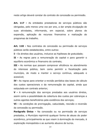 neste artigo deverá constar do contrato de concessão ou permissão.


Art. 117 - As entidades prestadoras de serviços públicos são
obrigadas, pelo menos uma vez por ano, a dar ampla divulgação de
suas   atividades,   informando,   em    especial,     sobre   planos   de
expansão,    aplicação   de   recursos   financeiros   e   realização   de
programas de trabalho.


Art. 118 - Nos contratos de concessão ou permissão de serviços
públicos serão estabelecidos, entre outros:
I - Os direitos dos usuários, inclusive as hipóteses de gratuidade;
II - As regras para a remuneração do capital e para garantir o
equilíbrio econômico e financeiro do contrato;
III - As normas que possam comprovar eficiência no atendimento
do interesse público, bem como permitir a fiscalização pelo
município, de modo a manter o serviço contínuo, adequado e
acessível;
IV - As regras para orientar a revisão periódica das bases de cálculo
dos custos operacionais e da remuneração do capital, ainda que
estipulada em contrato anterior;
V - A remuneração dos serviços prestados aos usuários diretos,
assim como a possibilidade de cobertura dos custos por cobranças a
outros agentes beneficiários pela existência dos serviços;
VI - As condições de prorrogação, caducidade, rescisão e reversão
da concessão ou permissão.
Parágrafo Único - Na concessão ou na permissão de serviços
prestados, o Município reprimirá qualquer forma de abuso do poder
econômico, principalmente as que visem à dominação do mercado, à
exploração monopolista e ao aumento abusivo de lucros.
                                   57
 