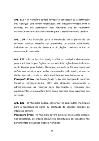 Art. 119 - O Município poderá revogar a concessão ou a permissão
dos serviços que forem executados em desconformidade com o
contrato ou ato pertinente, bem daqueles que se revelarem
manifestamente insatisfatoriamente para o atendimento do usuário.


Art. 120 - As licitações para a concessão ou a permissão de
serviços públicos deverão ser precedidas de ampla publicidade,
inclusive em jornais de destacada circulação, mediante edital ou
comunicação resumida.


Art. 121 - As tarifas dos serviços públicos prestados diretamente
pelo Município ou por órgãos de sua Administração descentralizadas
serão fixadas pelo Prefeito Municipal, cabendo à Câmara Municipal
definir aos serviços que serão remunerados pelo custo, acima ou
abaixo do custo, tendo em vista seu interesse econômico social.
Parágrafo Único - Na formação do custo, dos serviços de natureza
industrial   computar-se-ão,   além    das   despesas   operacionais   e
administrativas, as reservas para depreciação e reposição dos
equipamentos e instalações, bem como previsão para expansão dos
serviços.


Art. 122 - O Município poderá consorciar-se com outros Municípios
para a realização de obras ou prestação de serviços públicos de
interesse comum.
Parágrafo Único - O Município deverá propiciar meios para criação,
nos consórcios, de órgãos consultivos constituídos por cidadãos não
pertencentes ao Serviço Público Municipal.


                                  58
 