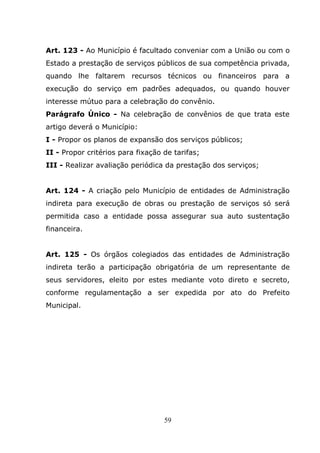 Art. 123 - Ao Município é facultado conveniar com a União ou com o
Estado a prestação de serviços públicos de sua competência privada,
quando lhe faltarem recursos técnicos ou financeiros para a
execução do serviço em padrões adequados, ou quando houver
interesse mútuo para a celebração do convênio.
Parágrafo Único - Na celebração de convênios de que trata este
artigo deverá o Município:
I - Propor os planos de expansão dos serviços públicos;
II - Propor critérios para fixação de tarifas;
III - Realizar avaliação periódica da prestação dos serviços;


Art. 124 - A criação pelo Município de entidades de Administração
indireta para execução de obras ou prestação de serviços só será
permitida caso a entidade possa assegurar sua auto sustentação
financeira.


Art. 125 - Os órgãos colegiados das entidades de Administração
indireta terão a participação obrigatória de um representante de
seus servidores, eleito por estes mediante voto direto e secreto,
conforme regulamentação a ser expedida por ato do Prefeito
Municipal.




                                   59
 