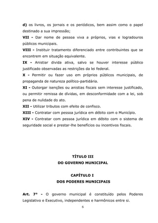 d) os livros, os jornais e os periódicos, bem assim como o papel
destinado a sua impressão;
VII - Dar nome de pessoa viva a próprios, vias e logradouros
públicos municipais.
VIII - Instituir tratamento diferenciado entre contribuintes que se
encontrem em situação equivalente.
IX - Anistiar divida ativa, salvo se houver interesse público
justificado observadas as restrições da lei federal.
X - Permitir ou fazer uso em próprios públicos municipais, de
propaganda de natureza político-partidária.
XI - Outorgar isenções ou anistias fiscais sem interesse justificado,
ou permitir remissa de dívidas, em desconformidade com a lei, sob
pena de nulidade do ato.
XII - Utilizar tributos com efeito de confisco.
XIII - Contratar com pessoa jurídica em débito com o Município.
XIV - Contratar com pessoa jurídica em débito com o sistema de
seguridade social e prestar-lhe benefícios ou incentivos fiscais.




                             TÍTULO III
                       DO GOVERNO MUNICIPAL


                             CAPÍTULO I
                    DOS PODERES MUNICIPAIS


Art. 7° - O governo municipal é constituído pelos Poderes
Legislativo e Executivo, independentes e harmônicos entre si.
                                   6
 