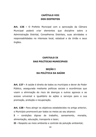 CAPÍTULO VIII
                           DOS DISTRITOS


Art. 126 - O Prefeito Municipal com a aprovação da Câmara
Municipal   poderá     criar    elementos    que   discipline   sobre   a
Administração Distrital, Conselheiros Distritais, suas atividades e
responsabilidades no interesse local, estadual e da União e seus
órgãos.




                               CAPITULO IX
                    DAS POLÍTICAS MUNICIPAIS


                                  SEÇÃO I
                      DA POLÍTICA DA SAÚDE




Art. 127 - A saúde é direito de todos os munícipes e dever do Poder
Público, assegurada mediante políticas sociais e econômicas que
visem a eliminação do risco de doenças e outros agravos e ao
acesso universal e igualitário às ações e serviços para a sua
promoção, proteção e recuperação.


Art. 128 - Para atingir os objetivos estabelecidos no artigo anterior,
o Município promoverá por todos os meios ao seu alcance:
I   -   condições    dignas     de   trabalho,   saneamento,    moradia,
alimentação, educação, transporte e lazer;
II - Respeito ao meio ambiente e controle de poluição ambiental;
                                     60
 