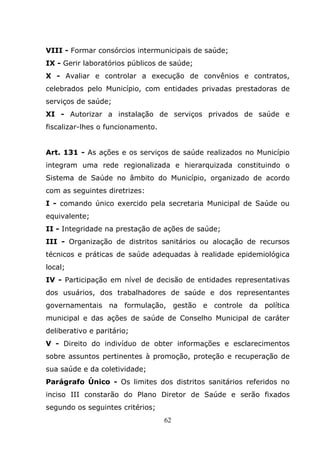 VIII - Formar consórcios intermunicipais de saúde;
IX - Gerir laboratórios públicos de saúde;
X - Avaliar e controlar a execução de convênios e contratos,
celebrados pelo Município, com entidades privadas prestadoras de
serviços de saúde;
XI - Autorizar a instalação de serviços privados de saúde e
fiscalizar-lhes o funcionamento.


Art. 131 - As ações e os serviços de saúde realizados no Município
integram uma rede regionalizada e hierarquizada constituindo o
Sistema de Saúde no âmbito do Município, organizado de acordo
com as seguintes diretrizes:
I - comando único exercido pela secretaria Municipal de Saúde ou
equivalente;
II - Integridade na prestação de ações de saúde;
III - Organização de distritos sanitários ou alocação de recursos
técnicos e práticas de saúde adequadas à realidade epidemiológica
local;
IV - Participação em nível de decisão de entidades representativas
dos usuários, dos trabalhadores de saúde e dos representantes
governamentais na formulação, gestão e controle da política
municipal e das ações de saúde de Conselho Municipal de caráter
deliberativo e paritário;
V - Direito do indivíduo de obter informações e esclarecimentos
sobre assuntos pertinentes à promoção, proteção e recuperação de
sua saúde e da coletividade;
Parágrafo Único - Os limites dos distritos sanitários referidos no
inciso III constarão do Plano Diretor de Saúde e serão fixados
segundo os seguintes critérios;
                                   62
 