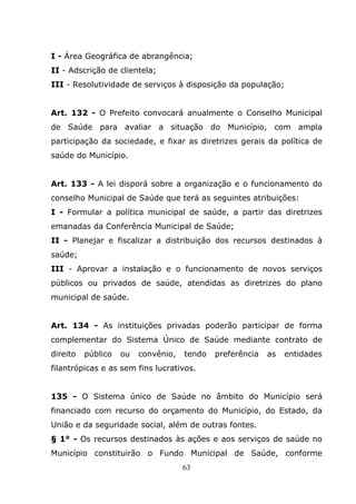 I - Área Geográfica de abrangência;
II - Adscrição de clientela;
III - Resolutividade de serviços à disposição da população;


Art. 132 - O Prefeito convocará anualmente o Conselho Municipal
de Saúde para avaliar a situação do Município, com ampla
participação da sociedade, e fixar as diretrizes gerais da política de
saúde do Município.


Art. 133 - A lei disporá sobre a organização e o funcionamento do
conselho Municipal de Saúde que terá as seguintes atribuições:
I - Formular a política municipal de saúde, a partir das diretrizes
emanadas da Conferência Municipal de Saúde;
II - Planejar e fiscalizar a distribuição dos recursos destinados à
saúde;
III - Aprovar a instalação e o funcionamento de novos serviços
públicos ou privados de saúde, atendidas as diretrizes do plano
municipal de saúde.


Art. 134 - As instituições privadas poderão participar de forma
complementar do Sistema Único de Saúde mediante contrato de
direito   público   ou   convênio,   tendo   preferência   as   entidades
filantrópicas e as sem fins lucrativos.


135 - O Sistema único de Saúde no âmbito do Município será
financiado com recurso do orçamento do Município, do Estado, da
União e da seguridade social, além de outras fontes.
§ 1° - Os recursos destinados às ações e aos serviços de saúde no
Município constituirão o Fundo Municipal de Saúde, conforme
                                     63
 