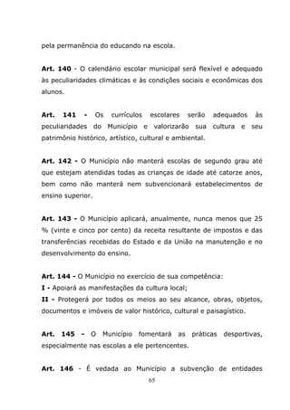 pela permanência do educando na escola.


Art. 140 - O calendário escolar municipal será flexível e adequado
às peculiaridades climáticas e às condições sociais e econômicas dos
alunos.


Art.   141    -    Os     currículos       escolares    serão    adequados      às
peculiaridades     do    Município     e    valorizarão    sua   cultura   e   seu
patrimônio histórico, artístico, cultural e ambiental.


Art. 142 - O Município não manterá escolas de segundo grau até
que estejam atendidas todas as crianças de idade até catorze anos,
bem como não manterá nem subvencionará estabelecimentos de
ensino superior.


Art. 143 - O Município aplicará, anualmente, nunca menos que 25
% (vinte e cinco por cento) da receita resultante de impostos e das
transferências recebidas do Estado e da União na manutenção e no
desenvolvimento do ensino.


Art. 144 - O Município no exercício de sua competência:
I - Apoiará as manifestações da cultura local;
II - Protegerá por todos os meios ao seu alcance, obras, objetos,
documentos e imóveis de valor histórico, cultural e paisagístico.


Art.   145   -    O     Município    fomentará     as     práticas   desportivas,
especialmente nas escolas a ele pertencentes.


Art. 146 - É vedada ao Município a subvenção de entidades
                                           65
 