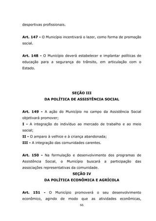 desportivas profissionais.


Art. 147 - O Município incentivará o lazer, como forma de promoção
social.


Art. 148 - O Município deverá estabelecer e implantar políticas de
educação para a segurança do trânsito, em articulação com o
Estado.




                                  SEÇÃO III
              DA POLÍTICA DE ASSISTÊNCIA SOCIAL


Art. 149 - A ação do Município no campo da Assistência Social
objetivará promover;
I - A integração do indivíduo ao mercado de trabalho e ao meio
social;
II - O amparo à velhice e à criança abandonada;
III - A integração das comunidades carentes.


Art. 150 - Na formulação e desenvolvimento dos programas de
Assistência   Social,    o   Município    buscará     a     participação   das
associações representativas da comunidade.
                                  SEÇÃO IV
              DA POLÍTICA ECONÔMICA E AGRÍCOLA


Art.   151    -   O   Município    promoverá      o   seu   desenvolvimento
econômico,    agindo    de   modo     que    as   atividades     econômicas,
                                     66
 