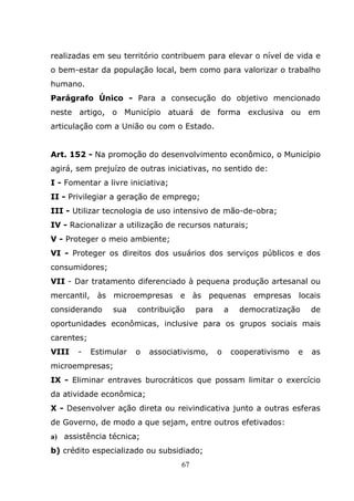 realizadas em seu território contribuem para elevar o nível de vida e
o bem-estar da população local, bem como para valorizar o trabalho
humano.
Parágrafo Único - Para a consecução do objetivo mencionado
neste artigo, o Município atuará de forma exclusiva ou em
articulação com a União ou com o Estado.


Art. 152 - Na promoção do desenvolvimento econômico, o Município
agirá, sem prejuízo de outras iniciativas, no sentido de:
I - Fomentar a livre iniciativa;
II - Privilegiar a geração de emprego;
III - Utilizar tecnologia de uso intensivo de mão-de-obra;
IV - Racionalizar a utilização de recursos naturais;
V - Proteger o meio ambiente;
VI - Proteger os direitos dos usuários dos serviços públicos e dos
consumidores;
VII - Dar tratamento diferenciado à pequena produção artesanal ou
mercantil, às microempresas e às pequenas empresas locais
considerando     sua    contribuição     para       a     democratização     de
oportunidades econômicas, inclusive para os grupos sociais mais
carentes;
VIII   -    Estimular   o   associativismo,     o       cooperativismo   e   as
microempresas;
IX - Eliminar entraves burocráticos que possam limitar o exercício
da atividade econômica;
X - Desenvolver ação direta ou reivindicativa junto a outras esferas
de Governo, de modo a que sejam, entre outros efetivados:
a) assistência técnica;
b) crédito especializado ou subsidiado;
                                    67
 