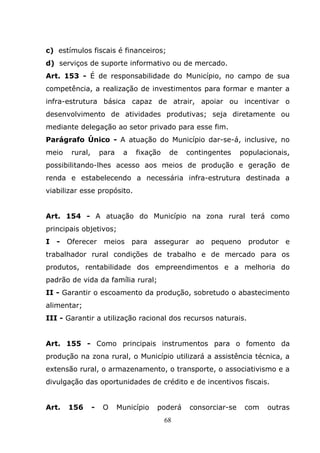 c) estímulos fiscais é financeiros;
d) serviços de suporte informativo ou de mercado.
Art. 153 - É de responsabilidade do Município, no campo de sua
competência, a realização de investimentos para formar e manter a
infra-estrutura básica capaz de atrair, apoiar ou incentivar o
desenvolvimento de atividades produtivas; seja diretamente ou
mediante delegação ao setor privado para esse fim.
Parágrafo Único - A atuação do Município dar-se-á, inclusive, no
meio   rural,       para    a   fixação    de   contingentes    populacionais,
possibilitando-lhes acesso aos meios de produção e geração de
renda e estabelecendo a necessária infra-estrutura destinada a
viabilizar esse propósito.


Art. 154 - A atuação do Município na zona rural terá como
principais objetivos;
I - Oferecer         meios para        assegurar ao pequeno       produtor e
trabalhador rural condições de trabalho e de mercado para os
produtos, rentabilidade dos empreendimentos e a melhoria do
padrão de vida da família rural;
II - Garantir o escoamento da produção, sobretudo o abastecimento
alimentar;
III - Garantir a utilização racional dos recursos naturais.


Art. 155 - Como principais instrumentos para o fomento da
produção na zona rural, o Município utilizará a assistência técnica, a
extensão rural, o armazenamento, o transporte, o associativismo e a
divulgação das oportunidades de crédito e de incentivos fiscais.


Art.   156      -   O      Município   poderá   consorciar-se    com   outras
                                          68
 
