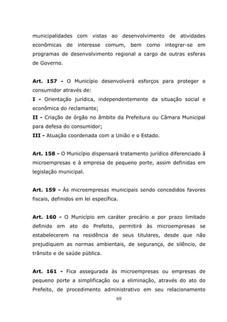 municipalidades com vistas ao desenvolvimento de atividades
econômicas    de   interesse   comum,    bem   como   integrar-se   em
programas de desenvolvimento regional a cargo de outras esferas
de Governo.


Art. 157 - O Município desenvolverá esforços para proteger o
consumidor através de:
I - Orientação jurídica, independentemente da situação social e
econômica do reclamante;
II - Criação de órgão no âmbito da Prefeitura ou Câmara Municipal
para defesa do consumidor;
III - Atuação coordenada com a União e o Estado.


Art. 158 - O Município dispensará tratamento jurídico diferenciado â
microempresas e à empresa de pequeno porte, assim definidas em
legislação municipal.


Art. 159 - Às microempresas municipais sendo concedidos favores
fiscais, definidos em lei específica.


Art. 160 - O Município em caráter precário e por prazo limitado
definido em ato do Prefeito, permitirá às microempresas se
estabelecerem na residência de seus titulares, desde que não
prejudiquem as normas ambientais, de segurança, de silêncio, de
trânsito e de saúde pública.


Art. 161 - Fica assegurada às microempresas ou empresas de
pequeno porte a simplificação ou a eliminação, através do ato do
Prefeito, de procedimento administrativo em seu relacionamento
                                    69
 