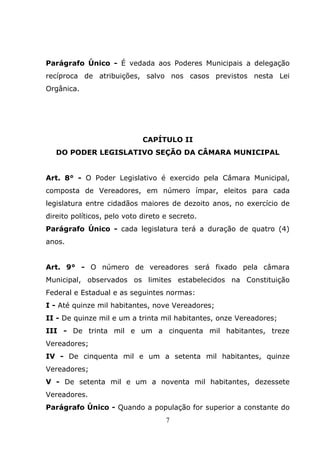Parágrafo Único - É vedada aos Poderes Municipais a delegação
recíproca de atribuições, salvo nos casos previstos nesta Lei
Orgânica.




                             CAPÍTULO II
   DO PODER LEGISLATIVO SEÇÃO DA CÂMARA MUNICIPAL


Art. 8° - O Poder Legislativo é exercido pela Câmara Municipal,
composta de Vereadores, em número ímpar, eleitos para cada
legislatura entre cidadãos maiores de dezoito anos, no exercício de
direito políticos, pelo voto direto e secreto.
Parágrafo Único - cada legislatura terá a duração de quatro (4)
anos.


Art. 9° - O número de vereadores será fixado pela câmara
Municipal, observados os limites estabelecidos na Constituição
Federal e Estadual e as seguintes normas:
I - Até quinze mil habitantes, nove Vereadores;
II - De quinze mil e um a trinta mil habitantes, onze Vereadores;
III - De trinta mil e um a cinquenta mil habitantes, treze
Vereadores;
IV - De cinquenta mil e um a setenta mil habitantes, quinze
Vereadores;
V - De setenta mil e um a noventa mil habitantes, dezessete
Vereadores.
Parágrafo Único - Quando a população for superior a constante do
                                    7
 