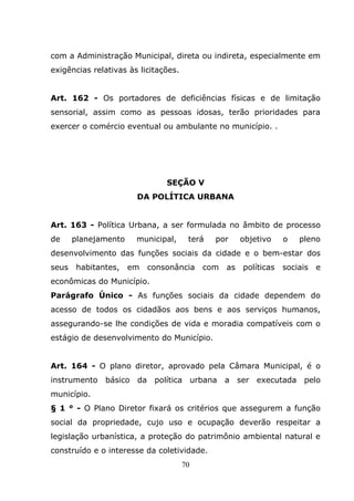 com a Administração Municipal, direta ou indireta, especialmente em
exigências relativas às licitações.


Art. 162 - Os portadores de deficiências físicas e de limitação
sensorial, assim como as pessoas idosas, terão prioridades para
exercer o comércio eventual ou ambulante no município. .




                               SEÇÃO V
                       DA POLÍTICA URBANA


Art. 163 - Política Urbana, a ser formulada no âmbito de processo
de     planejamento    municipal,      terá   por     objetivo    o   pleno
desenvolvimento das funções sociais da cidade e o bem-estar dos
seus   habitantes,    em   consonância     com   as   políticas   sociais   e
econômicas do Município.
Parágrafo Único - As funções sociais da cidade dependem do
acesso de todos os cidadãos aos bens e aos serviços humanos,
assegurando-se lhe condições de vida e moradia compatíveis com o
estágio de desenvolvimento do Município.


Art. 164 - O plano diretor, aprovado pela Câmara Municipal, é o
instrumento   básico da política urbana          a ser executada       pelo
município.
§ 1 ° - O Plano Diretor fixará os critérios que assegurem a função
social da propriedade, cujo uso e ocupação deverão respeitar a
legislação urbanística, a proteção do patrimônio ambiental natural e
construído e o interesse da coletividade.
                                      70
 