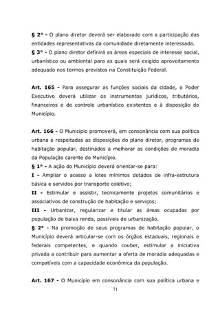 § 2° - O plano diretor deverá ser elaborado com a participação das
entidades representativas da comunidade diretamente interessada.
§ 3° - O plano diretor definirá as áreas especiais de interesse social,
urbanístico ou ambiental para as quais será exigido aproveitamento
adequado nos termos previstos na Constituição Federal.


Art. 165 - Para assegurar as funções sociais da cidade, o Poder
Executivo deverá utilizar os instrumentos jurídicos, tributários,
financeiros e de controle urbanístico existentes e à disposição do
Município.


Art. 166 - O Município promoverá, em consonância com sua política
urbana e respeitadas as disposições do plano diretor, programas de
habitação popular, destinados a melhorar as condições de moradia
da População carente do Município.
§ 1° - A ação do Município deverá orientar-se para:
I - Ampliar o acesso a lotes mínimos dotados de infra-estrutura
básica e servidos por transporte coletivo;
II - Estimular e assistir, tecnicamente projetos comunitários e
associativos de construção de habitação e serviços;
III - Urbanizar, regularizar e titular as áreas ocupadas por
população de baixa renda, passíveis de urbanização.
§ 2° - Na promoção de seus programas de habitação popular, o
Município deverá articular-se com os órgãos estaduais, regionais e
federais competentes, e quando couber, estimular a iniciativa
privada a contribuir para aumentar a oferta de moradia adequadas e
compatíveis com a capacidade econômica da população.


Art. 167 - O Município em consonância com sua política urbana e
                                  71
 