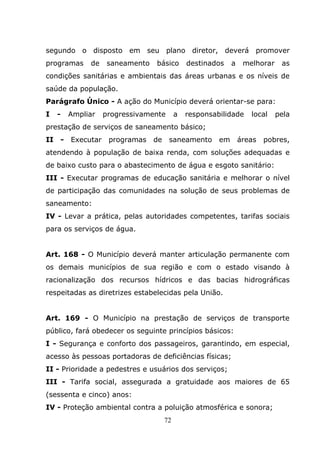 segundo o disposto em seu plano diretor, deverá promover
programas     de     saneamento   básico        destinados    a    melhorar    as
condições sanitárias e ambientais das áreas urbanas e os níveis de
saúde da população.
Parágrafo Único - A ação do Município deverá orientar-se para:
I    -   Ampliar    progressivamente        a   responsabilidade     local    pela
prestação de serviços de saneamento básico;
II   -   Executar    programas    de    saneamento       em       áreas   pobres,
atendendo à população de baixa renda, com soluções adequadas e
de baixo custo para o abastecimento de água e esgoto sanitário:
III - Executar programas de educação sanitária e melhorar o nível
de participação das comunidades na solução de seus problemas de
saneamento:
IV - Levar a prática, pelas autoridades competentes, tarifas sociais
para os serviços de água.


Art. 168 - O Município deverá manter articulação permanente com
os demais municípios de sua região e com o estado visando à
racionalização dos recursos hídricos e das bacias hidrográficas
respeitadas as diretrizes estabelecidas pela União.


Art. 169 - O Município na prestação de serviços de transporte
público, fará obedecer os seguinte princípios básicos:
I - Segurança e conforto dos passageiros, garantindo, em especial,
acesso às pessoas portadoras de deficiências físicas;
II - Prioridade a pedestres e usuários dos serviços;
III - Tarifa social, assegurada a gratuidade aos maiores de 65
(sessenta e cinco) anos:
IV - Proteção ambiental contra a poluição atmosférica e sonora;
                                       72
 