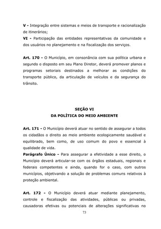 V - Integração entre sistemas e meios de transporte e racionalização
de itinerários;
VI - Participação das entidades representativas da comunidade e
dos usuários no planejamento e na fiscalização dos serviços.


Art. 170 - O Município, em consonância com sua política urbana e
segundo o disposto em seu Plano Diretor, deverá promover planos e
programas       setoriais   destinados     a   melhorar   as   condições   do
transporte público, da articulação de veículos e da segurança do
trânsito.




                                 SEÇÃO VI
                   DA POLÍTICA DO MEIO AMBIENTE


Art. 171 - O Município deverá atuar no sentido de assegurar a todos
os cidadãos o direito ao meio ambiente ecologicamente saudável e
equilibrado, bem como, de uso comum do povo e essencial à
qualidade de vida.
Parágrafo Único - Para assegurar a efetividade a esse direito, o
Município deverá articular-se com os órgãos estaduais, regionais e
federais competentes e ainda, quando for o caso, com outros
municípios, objetivando a solução de problemas comuns relativos à
proteção ambiental.


Art. 172 - O Município deverá atuar mediante planejamento,
controle    e   fiscalização   das   atividades,    públicas   ou   privadas,
causadoras efetivas ou potenciais de alterações significativas no
                                      73
 