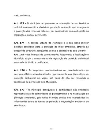meio ambiente.


Art. 173 - O Município, ao promover a ordenação de seu território
definirá zoneamento e diretrizes gerais de ocupação que assegurem
a proteção dos recursos naturais, em consonância com o disposto na
legislação estadual pertinente.


Art. 174 - A política urbana do Município e o seu Plano Diretor
deverão contribuir para a proteção do meio ambiente, através da
adoção de diretrizes adequadas de uso e ocupação do solo urbano.
Art. 175 - Nas licenças de parcelamento, loteamento e localização o
Município exigir o cumprimento da legislação de proteção ambiental
emanada da União e do Estado.


Art. 176 - As empresas concessionárias ou permissionárias de
serviços públicos deverão atender rigorosamente aos dispositivos de
proteção ambiental em vigor, sob pena de não ser renovada a
concessão ou permissão pelo Município.


Art. 177 - O Município assegurará a participação das entidades
representativas da comunidade do planejamento e na fiscalização de
proteção ambiental, garantindo o amplo acesso dos interessados às
informações sobre as fontes de poluição e degradação ambiental ao
seu dispor.




                                  74
 