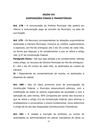 SEÇÃO VII
               DISPOSIÇÕES FINAIS E TRANSITÓRIAS


Art. 178 - A remuneração do Prefeito Municipal não poderá ser
inferior à remuneração paga ao servidor do Município, na data de
sua fixação.


Art. 179 - Os Recursos correspondentes às dotações orçamentárias
destinadas à Câmara Municipal, inclusive os créditos suplementares
e especiais, ser-lhe-ão entregues até o dia 20 (vinte) de cada mês,
na forma que dispuser a lei complementar a que se refere o artigo
165, § 9° da Constituição Federal.
Parágrafo Único - Até que seja editada a lei complementar referida
neste artigo, os recursos da Câmara Municipal ser-lhe-ão entregues:
I - Até o dia 20 (vinte) de cada mês, os destinados ao custeio da
Câmara;
II - Dependendo do comportamento da receita, os destinados à
despesas de capital;


Art. 180 - Nos 10 (dez) primeiros anos da promulgação da
Constituição Federal, o Município desenvolverá esforços, com a
mobilização de todos os setores organizados da sociedade e com a
aplicação de, pelo menos, 50% (cinqüenta por cento) dos recursos a
que se refere o artigo 212 da Constituição Federal, para eliminar o
analfabetismo e universalizar o ensino fundamental, como determina
o artigo 60 do ato das Disposições Constitucionais Transitórias.


Art. 181 - É vedada a inscrição de símbolos, ou nomes de
autoridades ou administradores em placas indicadoras de obras ou
                                  75
 