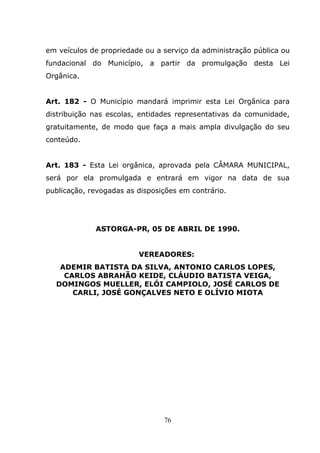 em veículos de propriedade ou a serviço da administração pública ou
fundacional do Município, a partir da promulgação desta Lei
Orgânica.


Art. 182 - O Município mandará imprimir esta Lei Orgânica para
distribuição nas escolas, entidades representativas da comunidade,
gratuitamente, de modo que faça a mais ampla divulgação do seu
conteúdo.


Art. 183 - Esta Lei orgânica, aprovada pela CÂMARA MUNICIPAL,
será por ela promulgada e entrará em vigor na data de sua
publicação, revogadas as disposições em contrário.




             ASTORGA-PR, 05 DE ABRIL DE 1990.


                         VEREADORES:
   ADEMIR BATISTA DA SILVA, ANTONIO CARLOS LOPES,
    CARLOS ABRAHÃO KEIDE, CLÁUDIO BATISTA VEIGA,
  DOMINGOS MUELLER, ELÓI CAMPIOLO, JOSÉ CARLOS DE
      CARLI, JOSÉ GONÇALVES NETO E OLÍVIO MIOTA




                                76
 
