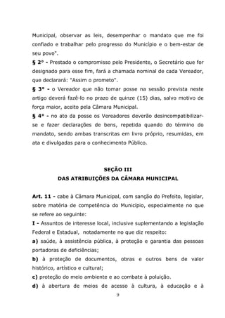 Municipal, observar as leis, desempenhar o mandato que me foi
confiado e trabalhar pelo progresso do Município e o bem-estar de
seu povo".
§ 2° - Prestado o compromisso pelo Presidente, o Secretário que for
designado para esse fim, fará a chamada nominal de cada Vereador,
que declarará: "Assim o prometo".
§ 3° - o Vereador que não tomar posse na sessão prevista neste
artigo deverá fazê-lo no prazo de quinze (15) dias, salvo motivo de
força maior, aceito pela Câmara Municipal.
§ 4° - no ato da posse os Vereadores deverão desincompatibilizar-
se e fazer declarações de bens, repetida quando do término do
mandato, sendo ambas transcritas em livro próprio, resumidas, em
ata e divulgadas para o conhecimento Público.




                                   SEÇÃO III
           DAS ATRIBUIÇÕES DA CÂMARA MUNICIPAL


Art. 11 - cabe à Câmara Municipal, com sanção do Prefeito, legislar,
sobre matéria de competência do Município, especialmente no que
se refere ao seguinte:
I - Assuntos de interesse local, inclusive suplementando a legislação
Federal e Estadual, notadamente no que diz respeito:
a) saúde, à assistência pública, à proteção e garantia das pessoas
portadoras de deficiências;
b) à proteção de documentos, obras e outros bens de valor
histórico, artístico e cultural;
c) proteção do meio ambiente e ao combate à poluição.
d) à abertura de meios de acesso à cultura, à educação e à
                                       9
 