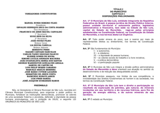 TÍTULO I
                                                                                                    DO MUNICÍPIO
                   VEREADORES CONSTITUINTES                                                          CAPÍTULO I
                                                                                              DISPOSIÇÕES PRELIMINARES

                                                                          Art. 1º O Município de São Luís, entidade integrante da República
                  MANOEL NUNES RIBEIRO FILHO                              Federativa do Brasil, é pessoa jurídica de Direito Público Interno,
                            Presidente                                    possui unidade territorial e autonomia política, legislativa
           OSVALDO HENRIQUE DECO DA COSTA SOARES                          administrativa e financeira, tem sede na Cidade de São Luís,
                          Vice-Presidente                                 capital do Estado do Maranhão,          rege-se pelos princípios
             FRANCISCO DE ASSIS MACIEL CARVALHO                           estabelecidos na Constituição Federal, na Constituição do Estado
                           1º Secretario                                  do Maranhão, e nos termos desta Lei Orgânica.
                      HUGO REIS DA SILVA
                           2º Secretário                                  Art. 2º Todo poder emana do povo, que o exerce por meio de
                       JOÃO PAVÃO FILHO                                   representantes eleitos ou diretamente, nos termos da Constituição
                           Relator Geral                                  Federal.
                      LIA ROCHA VARELLA
                         Relator Adjunto
                                                                          Art. 3º São fundamentos do Município:
                        BENEDITO PIRES
                                                                                    I – a autonomia;
                   NAZARÉ CARVAHO BARCELOS
                                                                                    II – a cidadania;
                CARLOS TADEU DÁGUIAR PALÁCIO
                    KLEBER GOMES DE SOUSA                                           III – a dignidade da pessoa humana;
               SIMONE LUCÍLIA ANDRADE MACIEIRA                                      IV – os valores sociais do trabalho e a livre iniciativa;
             JOÃO EVANGELISTA SERRA DOS SANTOS                                      V – a prática democrática;
            GEORGE WASHINGTON GONÇALVES ABDALA                                      VI – a participação popular.
                     SAMUEL DE CASTRO SÁ
                  LUIS PHILIP MOSES CAMARÃO                               Art. 4º O Município de São Luis integra a divisão político administrativa
                   MARCELO ARAÚJO BESERRA                                 do Estado do Maranhão e deve orientará sua atuação no sentido do
                  JOSÉ MÁRIO CUTRIM LAUANDE                               desenvolvimento e da redução das desigualdades sociais.
                   SEBASTIÃO DE JESUS COSTA
                    RAIMUNDO NONATO ASSUB                                 Art. 5º O Município assegura, nos limites da sua competência, a
                       LUIS PIRES SABÓIA                                  inviolabilidade dos direitos fundamentais do homem e da sociedade, nos
                JOSÉ JOAQUIM GUIMARÃES RAMOS                              termos da Constituição Federal.

                            PREÂMBULO                                     Art. 6º O Município de São Luis tem o direito a participação no
                                                                          resultado da exploração de petróleo, gás natural, de minerais
       Nós, os Vereadores à Câmara Municipal de São Luís, reunidos em     incidentes em seu território e de recursos hídricos, para fim de
Câmara Municipal Constitucional, para organizar o poder político no       geração de energia elétrica, e de outros minerais de seu
Município, fortalecer as instituições democráticas, promover os valores   território.
de uma sociedade fraterna e pluralista, defender a dignidade da pessoa
humana promulgamos, sob a proteção de DEUS, a seguinte LEI                Art. 7º É vedado ao Município:
ORGÂNICA DO MUNICÍPIO DE SÃO LUÍS.
 