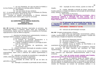 10
                  I – por seu Presidente, em caso de posse do Prefeito e                   VIII – aquisição de bens imóveis, quando se tratar de
do Vice-Prefeito, ou de matéria de interesse público relevante;               doação;
                  II – pelo Prefeito;                                                        IX – criação, alteração e extinção de cargos, emprego ou
                  III – por dois terços de seus membros.                      funções públicas e a fixação da respectiva remuneração da administração
§1º - A convocação será feita mediante ofício do Presidente da Câmara,        direta, indireta e fundacional;
para reunir-se, no mínimo, dentro de dois dias.                                              X – Plano Diretor do Município;
§2º - Durante as sessões extraordinárias, a Câmara deliberará                                XI – denominação dos próprios municipais , vias e
exclusivamente sobre matéria para a qual foi convocada.                       logradouros públicos e alteração dos seus nomes, com a
                                                                              participação direta da comunidade, concorrentemente com o
                         CAPÍTULO II                                          Poder Executivo;
             DA COMPETÊNCIA DA CÂMARA MUNICIPAL
                         Seção Única                                                     *AL XI alteração da denominação dos próprios, vias
                     DISPOSIÇÕES GERAIS                                       e logradouros públicos, tendo a participação direta da
                                                                              comunidade.
                                                                                         (VER ANEXO – EMENDA N.º 25/98)
Art. 45 Compete à Câmara Municipal, observados os princípios das
Constituições Federal e Estadual, dispor sobre sua organização e                           XII – estrutura da administração municipal.
funcionamento, legislar sobre as matérias de competência do Município,
especialmente no que se refere ao seguinte:                                   Art. 46 Compete privativamente a Câmara:
                                                                                            I – dispor sobre sua organização, funcionamento, política,
               I – assuntos de interesse local, suplementando, inclusive, a   criação, transformação ou extinção de cargos, empregos e funções dos
legislação federal e estadual, no que diz respeito:                           seus serviços e fixação da respectiva remuneração;
                  a incentivo à indústria e ao comércio;
                  a) ao fomento da produção agropecuária e à                                 II – elaborar seu Regimento Interno;
                      organização do abastecimento alimentar;                                III – dar posse a seus Membros;
                  b) a saúde, a assistência pública e a promoção do bem-                     IV – empossar o Prefeito e o Vice-Prefeito;
                      estar da comunidade;                                                   V – conceder licença ao Prefeito, ao Vice-Prefeito a se
                  c) ao uso de armazéns de agrotóxicos, seus                  ausentarem de Município por mais de dez dias;
                      componentes e afins.                                                   VI – zelar pela preservação de sua competência, sustando
               II – tributos municipais, autorização de isenções e anistias   atos normativos do Poder Executivo que exorbitem do Poder
fiscais e remissão de dívidas;                                                regulamentador;
               III – orçamento anual, plano plurianual e diretrizes                          VII – aprovar ou proibir, na forma da lei, iniciativas do
orçamentárias, assim como a abertura de créditos suplementares e              Poder Executivo que repercutam desfavoravelmente sobre o meio
especiais;                                                                    ambiente;
               IV – obtenção e concessão de empréstimos e operações de                       VIII – julgar as contas anuais restadas pelo Prefeito,
crédito, observada a forma e os meios de pagamento;                           após parecer prévio do Tribunal de Contas do Estado;
               V – concessão de auxílios e subvenções;                                       IX – apreciar os relatórios anuais do Prefeito sobre a
               VI – concessão de direito real de uso de bens do               execução orçamentária, operações de crédito, dívida pública, aplicação
patrimônio municipal;                                                         das leis relativas ao planejamento urbano, à concessão ou permissão de
               VII – alienação e concessão ou permissão de bens imóveis;      serviços públicos, ao desenvolvimento de convênios, à situação dos bens
                                                                              imóveis do Município, ao número de servidores públicos e ao
 