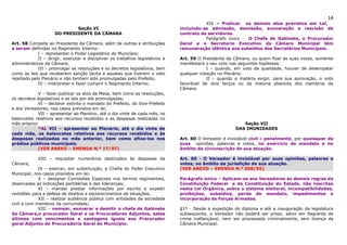 14
                                                                                           XIV – Praticar os demais atos previstos em Lei,
                             Seção VI                                           incluindo-se admissão, demissão, exoneração e rescisão de
                     DO PRESIDENTE DA CÂMARA                                    contrato de servidores.
                                                                                           Parágrafo único - O Chefe de Gabinete, o Procurador
Art. 58 Compete ao Presidente da Câmara, além de outras e atribuições           Geral e o Secretario Executivo da Câmara Municipal têm
a serem definidas no Regimento Interno:                                         remuneração idêntica aos subsídios dos Secretários Municipais.
             I – representar o Poder Legislativo do Município;
             II – dirigir, executar e disciplinar os trabalhos legislativos e   Art. 59 O Presidente da Câmara, ou quem fizer as suas vezes, somente
administrativos da Câmara;                                                      manifestará o seu voto nas seguintes hipóteses:
             III – promulgar as resoluções e os decretos legislativos, bem                  I – quando, em voto de qualidade, houver de desempatar
como as leis que receberem sanção tácita e aquelas que tiverem o veto           qualquer votação no Plenário;
rejeitado pelo Plenário e não tenham sido promulgadas pelo Prefeito;                        II – quando a matéria exigir, para sua aprovação, o voto
             IV – interpretar e fazer cumprir o Regimento Interno;              favorável de dois terços ou da maioria absoluta dos membros da
                                                                                Câmara.
             V – fazer publicar os atos da Mesa, bem como as resoluções,
os decretos legislativos e as leis por ele promulgadas;
             VI – declarar extinto o mandato do Prefeito, do Vice-Prefeito
e dos Vereadores, nos casos previstos em lei;
             VII – apresentar ao Plenário, até o dia vinte de cada mês, os
balancetes relativos aos recursos recebidos e as despesas realizadas no
mês anterior                                                                                                Seção VII
             *AL VII – apresentar ao Plenário, até o dia vinte de                                        DAS IMUNIDADES
cada mês, os balancetes relativos aos recursos recebidos e às
despesas realizadas no mês anterior, bem como afixa-los nos                     Art. 60 O Vereador é inviolável civil e penalmente, por quaisquer de
prédios públicos municipais.                                                    suas opiniões, palavras e votos, no exercício do mandato e no
             (VER ANEXO – EMENDA N.º 17/97)                                     âmbito da circunscrição de sua atuação.

             VIII – requisitar numerários destinados às despesas da             Art. 60 - O Vereador é inviolável por suas opiniões, palavras e
Câmara;                                                                         votos, no âmbito da jurisdição de sua atuação.
             IX – exercer, em substituição, a Chefia do Poder Executivo         (VER ANEXO – EMENDA N.º 008/95)
Municipal, nos casos previstos em lei;
             X – designar Comissões Especiais nos termos regimentais,           Parágrafo único – Aplicam-se aos Vereadores as demais regras da
observadas as indicações partidárias e das lideranças;                          Constituição Federal e da Constituição do Estado, não inscritas
             XI – mandar prestar informações por escrito e expedir              nesta Lei Orgânica, sobre o sistema eleitoral, incompatibilidades,
certidões para a defesa de direitos e esclarecimentos de situações;             proibições, subsídios, perda de mandato, impedimentos e
             XII – realizar audiência pública com entidades da sociedade        incorporação às Forças Armadas.
civil e com membros da comunidade;
             XIII – nomear, exonerar e demitir o chefe de Gabinete              §1º - Desde a expedição do diploma e até a inauguração da legislatura
da Câmara,o procurador Geral e os Procuradores Adjuntos, estes                  subseqüente, o Vereador não poderá ser preso, salvo em flagrante de
últimos com vencimentos e vantagens iguais aos Procurador                       crime inafiançável, nem ser processado criminalmente, sem licença da
geral Adjunto da Procuradoria Geral do Município:                               Câmara Municipal.
 