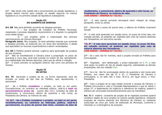 17
§3º - Não tendo sido votado até o encerramento da sessão legislativa, o    recebimento, e comunicará, dentro de quarenta e oito horas, ao
projeto estará inscrito para votação na sessão seguinte na mesma           Presidente da Câmara, os motivos do veto.
legislatura ou na primeira sessão da legislatura subseqüente.              (VER ANEXO – EMENDA N.º 35/01)

                           Seção III                                       §2º - O veto parcial somente abrangerá texto integral de artigo,
                     DO AUMENTO DA DESPESA                                 parágrafo, inciso ou alínea.

Art. 68 Não será admitido aumento de despesa prevista:                     §3º - Decorrido o prazo de quinze dias, o silêncio do Prefeito importará
             I – nos projetos de iniciativa do Prefeito Municipal,         sanção.
ressalvada o processo legislativo orçamentário e o disposto no parágrafo
único deste artigo;                                                        4º - O veto será apreciado em sessão única, no prazo de trinta dias, em
             II – nos projetos sobre a organização dos serviços            votação secreta, só podendo ser rejeitado pelo voto da maioria absoluta
administrativos da Câmara Municipal.                                       dos Vereadores, em escrutínio secreto.
Parágrafo único. Nos projetos, só será admitida emenda que aumente
a despesa prevista, se subscrita por um terço dos Vereadores, e desde      *AL 4º - O veto será apreciado em sessão única, no prazo 30 dias,
que apontados os recursos orçamentários a serem remanejados.               em votação nominal, só podendo ser rejeitado pelo voto de
                                                                           maioria absoluta dos Vereadores.
Art. 69 O Prefeito poderá solicitar urgência para apreciação de projetos   (VER ANEXO – EMENDA N.º 34/01)
de sua iniciativa.
§1º - Não se manifestando a Câmara sobre a proposição no prazo de          §5º - Se o veto não for mantido, será o projeto enviado ao Prefeito para
quarenta e cinco dias, será esta incluída na ordem do dia, sobrestando-    promulgação.
se a deliberação dos demais assuntos, para que se ultime a votação.
§2º - O prazo previsto no parágrafo anterior não corre nos períodos de     §6º - Esgotado, sem deliberação, o prazo estipulado no § 4º, o veto
recesso.                                                                   será posto na ordem do dia da sessão seguinte, sobrestadas as demais
                                                                           proposições, até sua votação final.
                              Seção IV
                              OS VETOS                                     §7º - Se a lei não for promulgada dentro de quarenta e oito horas pelo
                                                                           Prefeito, nos casos dos §§ 3º e 5º, o Presidente da Câmara a
Art. 70 Aprovado o projeto de lei, na forma regimental, será ele           promulgará, e, se este não o fizer, fá-lo-á, em igual prazo, o Vice-
enviado no prazo de dez dias ao Prefeito, que, aquiescendo, o              Presidente.
sancionará.
                                                                           §8º - Caso o projeto de lei seja vetado durante o recesso da Câmara, o
§1º - Se o Prefeito considerar o projeto, no todo ou em parte,             Prefeito comunicará o veto a Comissão Representativa a que se refere o
inconstitucional, ou contrário ao interesse público, vetá-lo-á total ou    artigo 57, e dependendo da urgência e relevância da matéria, poderá a
parcialmente,no prazo de        quinze dias úteis, contados da data de     Câmara ser convocada extraordinariamente para se manifestar.
recebimento, e comunicará, dentro de quarenta e oito horas, ao
Presidente da Câmara, os motivos do veto.                                  Art. 71 A matéria constante de projeto de lei rejeitado somente poderá
                                                                           constituir objeto de novo projeto na mesma sessão legislativa, mediante
*AL §1º - Se o Prefeito considerar o projeto, no todo ou em parte,         proposta da maioria absoluta dos Membros da Câmara ou mediante
inconstitucional, ou contrário ao interesse público, vetá-lo-á             subscrição de cinco por cento do eleitorado do Município, conforme o
parcialmente, no prazo de quinze dias úteis, contados da data de           interesse ou a abrangência da proposta.
 