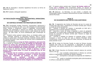 18
                                                                           §4º - O parecer prévio emitido pelo Tribunal de Contas, sobre as
Art. 72 As resoluções e decretos legislativos far-se-ão na forma do        Contas que o Prefeito deve anualmente prestar, só deixará de
Regimento Interno.                                                         prevalecer por decisão de dois terços dos membros da Câmara Municipal.

Art. 73 É vedada a delegação legislativa.                                  Art. 75 Aplica-se      ao Município, no que couber, o disposto nas
                                                                           Constituições Federal e Estadual referentemente ao poder fiscalizador da
                                                                           Câmara Municipal.

                      CAPÍTULO V
DA FISCALIZAÇÃO FINANCEIRA, ORÇAMENTÁRIA, OPERACIONAL                                              Seção II
                    E PATRIMONIAL.                                                 DO JULGAMENTO DAS CONTAS E DAS AUDITORIAS
                        Seção I
     DO CONTROLE EXTERNO E DA PRESTAÇÃO DE CONTAS
                                                                           Art. 76 O julgamento das Contas do Município dar-se-á no prazo de
Art. 74 A fiscalização contábil, financeira, orçamentária, operacional e   noventa dias úteis após o recebimento do Parecer emitido pelo Tribunal
patrimonial do Município de São Luis e das entidades da administração      ou órgão de Contas competente.
direta, indireta e fundacional, quanto à legalidade, economicidade,        §1º - Estando a Câmara em recesso, a aprovação se dará até o
aplicação das subvenções e renúncia de receitas, será exercida pela        sexagésimo dia do período legislativo seguinte.
Câmara Municipal mediante controle externo e pelo sistema de controle      §2º - Decorrido o prazo do artigo e esgotado o prazo do parágrafo
interno de cada Poder, na forma estabelecida pela Constituição do          antecedente, as Contas serão consideradas aprovadas ou rejeitadas nos
Estado.                                                                    termos da conclusão do Parecer emitido pelo Tribunal ou órgão de
§1º - Prestará contas qualquer pessoa física, ou entidade pública que      Contas competente.
utilize, arrecade, gerencie ou administre dinheiros, bens e valores        §3º - Ocorrida à hipótese do disposto no presente artigo, o prazo
públicos ou pelos quais o Município responda, mediante controle externo    começará a correr na data em que a Câmara Municipal tomar
da Câmara Municipal e pelo sistema de controle interno estabelecido na     conhecimento, inclusive por iniciativa do Poder Executivo, do decurso de
Constituição Federal.                                                      prazo previsto no §1º.
§2º - O controle externo,a cargo do Poder Legislativo, será exercido
com o auxílio do Tribunal de Contas do Estado do Maranhão, que             Art. 77 As contas do Município ficarão na sede da Câmara durante
julgará as contas dos administradores públicos municipais em               sessenta dias antes do seu julgamento, a disposições de qualquer
geral e das do Presidente da Câmara Municipal, enviada junto               contribuinte, que poderá questionar-lhe a legitimidade, nos termos da
com as contas Prestadas pelo Prefeito Municipal, até o dia trinta e        lei.
um de março do exercício seguinte, devido a apreciar e emitir
parecer prévio sobre estas, no prazo de sessenta dias do seu               Art. 78 O Poder Executivo do Município manterá sistema de controle
recebimento. .                                                             interno a fim de:
§3º- Enquanto não for emitido o parecer prévio sobre as contas                            I – criar condições indispensáveis à eficácia do controle
que o Prefeito deve anualmente prestar, a Câmara Municipal                 externo e regularidade à realização da receita e despesa;
poderá, por intermédio de qualquer de suas Comissões                                      II – acompanhar a execução de programas de trabalhos e
Permanentes         ou      qualquer        Vereador,      representar     do orçamento;
fundamentadamente ao Tribunal de Contas Sobre irregularidades                             III - avaliar os resultados alcançados pelos administradores
de qualquer despesa que lhe tenha chegado ao conhecimento.                 e verificar a execução dos contratos.
 