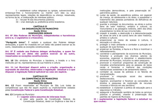 2
          I – estabelecer cultos religiosos ou igrejas, subvencioná-los,         instituições democráticas, e pela preservação do
embaraçar-lhes o funcionamento ou manter com eles ou seus                        patrimônio público;
representantes legais, relações de dependência ou aliança, ressalvada,        b) cuidar da saúde, da assistência pública, em especial
na forma da lei, a colaboração de interesse público;                             da criança, do adolescente e do idoso, e possibilitar o
          II – recusar fé aos documentos públicos;                               tratamento das pessoas portadoras de deficiência de
          III – criar distinção ou preferência entre brasileiros.                qualquer natureza;
                                                                              c) guardar e proteger os documentos, as obras e outros
                             CAPÍTULO II                                         bens de valor histórico, artístico e cultural, os
                 DA ORGANIZAÇÃO DO MUNICÍPIO                                     monumentos e as paisagens notáveis, além dos sítios
                             Seção Única                                         arqueológicos na área de sua circunscrição;
                        DISPOSIÇÕES GERAIS                                    d) impedir a evasão, a destruição e a descaracterização
Art. 8º São Poderes do Município, independentes e harmônicos                     de obras de arte e de outros bens de valor histórico,
entre si, o Legislativo e o Executivo.                                           artístico e cultural;
                                                                              e) proporcionar os meios de acesso à cultura, à
“Parágrafo único”. É vedado a qualquer dos Poderes delegar                       educação e à ciência;
atribuições, e quem for investido em um deles não poderá exercer as do        f) proteger o meio ambiente e combater a poluição em
outro, ressalvadas as exceções constitucionais.                                  qualquer de suas formas;
                                                                              g) preservar as florestas, a fauna e a flora e incentivar o
Art. 9º É vedado aos Poderes delegar atribuições, e quem for                     reflorestamento;
investido em um deles não poderá exercer as do outro,                         h) coordenar o planejamento da economia do Município,
ressalvadas as exceções constitucionais.                                         fomentar a produção nos diversos setores da
                                                                                 economia, organizar e disciplinar o abastecimento
Art. 10 São símbolos do Município a bandeira, o brasão e o hino                  alimentar do Município, inclusive no setor pesqueiro;
instituído por lei, representativos da sua história e cultura.                i) promover e incentivar programas de construção de
                                                                                 moradias prioritariamente para as pessoas de baixa
Art. 11 Lei Municipal disporá sobre a criação, organização e                     renda e fomentar a melhoria das condições
supressão de distritos, observados a legislação estadual e o que                 habitacionais existentes e de saneamento básico;
dispuser a legislação federal aplicável ao caso em espécie.                   j) combater as causas da pobreza e os fatores de
                                                                                 marginalização;
                           CAPÍTULO III                                       k) promover      a     integração  social   dos    setores
                 DA COMPETÊNCIA DO MUNICÍPIO                                     desfavorecidos;
                            Seção Única                                       l) registrar, acompanhar e fiscalizar as concessões de
                      DISPOSIÇÕES GERAIS                                         direitos e pesquisas de exploração de recursos
Art. 12 Ficam ressalvadas ao Município de São Luis todas as                      minerais e hídricos em seu território;
competências que não lhe sejam explícita ou implicitamente vedadas            m) estabelecer e implantar a política de educação para a
pelas Constituição Federal e pela Constituição Estadual.                         segurança no trânsito;
                                                                              n) assegurar a fiscalização sanitária de todos os serviços
Art. 13 Compete ao Município:                                                    públicos e privados, visando à preservação dos
           I – Legislar sobre assuntos de interesse local;                       padrões de higiene do Município.
              a) zelar pela guarda da Constituição Federal, da             II – suplementar a legislação federal e estadual no
                 Constituição Estadual, desta Lei Orgânica e das leis e    que couber;
 