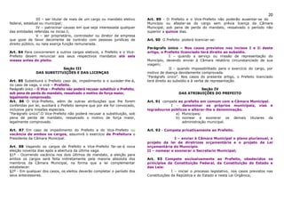 20
                 III – ser titular de mais de um cargo ou mandato eletivo       Art. 89 - O Prefeito e o Vice-Prefeito não poderão ausentar-se do
federal, estadual ou municipal;                                                 Município ou afastar-se do cargo sem prévia licença da Câmara
                 IV – patrocinar causas em que seja interessada qualquer        Municipal, sob pena de perda do mandato, ressalvado o período não
das entidades referidas no inciso I;                                            superior a quinze dias.
                 V – ser proprietário, controlador ou diretor de empresa
que goze de favor decorrente de contrato com pessoas jurídicas de               Art. 90 O Prefeito poderá licenciar-se:
direito público, ou nela exerça função remunerada.
                                                                                Parágrafo único – Nos casos previstos nos incisos I e Ii deste
Art. 84 Para concorrerem a outros cargos eletivos, o Prefeito e o Vice-         artigo, o Prefeito licenciado terá direito ao subsidio.
Prefeito devem renunciar aos seus respectivos mandatos até seis                               I – quando a serviço ou missão de representação do
meses antes do pleito.                                                          Município, devendo enviar à Câmara relatório circunstanciado de sua
                                                                                viagem;
                            Seção III                                                         II - quando impossibilitado para o exercício do cargo, por
                DAS SUBSTITUIÇÕES E DAS LICENÇAS                                motivo de doença devidamente comprovada.
                                                                                “Parágrafo único”. Nos casos do presente artigo, o Prefeito licenciado
Art. 85 Substituirá o Prefeito caso de, impedimento e o suceder-lhe-á,          terá direito ao subsídio e à verba de representação.
no caso de vaga, o vice – Prefeito.
Parágrafo único – O Vice – Prefeito não poderá recusar substituir o Prefeito,                               Seção IV
sob pena de perda do mandato, ressalvado o motivo de força maior,                                 DAS ATRIBUIÇÕES DO PREFEITO
legalmente comprovado.
Art. 86 O Vice-Prefeito, além de outras atribuições que lhe forem               Art. 91 compete ao prefeito em comum com a Câmara Municipal.
conferidas por lei, auxiliará o Prefeito sempre que por ele for convocado,                  I – denominar os próprios municipais, vias e
inclusive para missões especiais.                                               logradouros públicos e alterar-lhe a denominação.
“Parágrafo único”.O Vice-Prefeito não poderá recusar a substituição, sob                      a) Municipais;
pena de perda de mandato, ressalvado o motivo de força maior,                                 b) nomear e exonerar os demais titulares da
legalmente comprovado.                                                                            administração municipal.

Art. 87 Em caso de impedimento do Prefeito e do Vice-Prefeito ou                Art. 92 - Compete privativamente ao Prefeito.
vacância de ambos os cargos, assumirá o exercício de Prefeitura o
Presidente da Câmara Municipal.                                                               I – enviar à Câmara Municipal o plano plurianual, o
                                                                                projeto da lei de diretrizes orçamentária e o projeto de Lei
Art. 88 Vagando os cargos de Prefeito e Vice-Prefeito far-se-á nova             orçamentária do Município.
eleição noventa dias após a abertura da última vaga.                            II – nomear e exonerar o Secretario Municipal;
§1º - Ocorrendo vacância nos dois últimos de mandato, a eleição para
ambos os cargos será feita indiretamente pela maioria absoluta dos              Art. 93 Compete exclusivamente ao Prefeito, obedecidos os
membros da Câmara Municipal, na forma que a lei complementar                    princípios da Constituição Federal, da Constituição do Estado e
estabelecer.                                                                    das Leis:
§2º - Em qualquer dos casos, os eleitos deverão completar o período dos                       I – iniciar o processo legislativo, nos casos previstos nas
seus antecessores.                                                              Constituições da República e do Estado e nesta Lei Orgânica;
 