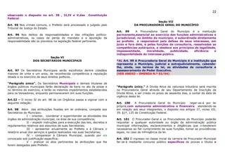 22
observado o disposto no art. 38 , II,IV e V,das             Constituição
Federal.
                                                                                                     Seção VII
Art. 95 Nos crimes comuns, o Prefeito será processado e julgado pelo                     DA PROCURADORIA GERAL DO MUNICÍPIO
Tribunal de Justiça do Estado.
                                                                             Art. 99      A Procuradoria Geral do Município é a instituição
Art. 96 Nos delitos de responsabilidades e das infrações político-           permanente,essencial ao exercício das funções administrativas e
administrativas, os casos de perda do mandato e a apuração da                jurisdicional, no âmbito do município, é subordinada diretamente
responsabilidade são os previstos na legislação federal pertinente.          ao prefeito e responsável pela defesa de seus interesses, em
                                                                             juízo e fora dele, e pelas funções de consultoria, ressalvadas as
                                                                             competências autárquica, e obedece aos princípios de legalidade,
                                                                             impessoalidade,     moralidade,     publicidade,    eficiência  e
                                                                             indisponibilidade do interesse público.
                           Seção VI
                  DOS SECRETÁRIOS MUNICIPAIS                                 *AL Art. 99 A Procuradoria Geral do Município é a instituição que
                                                                             representa o Município, judicial e extrajudicialmente, cabendo-
                                                                             lhe, ainda, nos termos da lei, as atividades de consultoria e
Art. 97 Os Secretários Municipais serão escolhidos dentre cidadãos           assessoramento do Poder Executivo.
maiores de vinte e um anos, de reconhecida competência e reputação           (VER ANEXO – EMENDA N.º 03/94)
ilibada e no exercício de seus direitos políticos.

“Parágrafo único”. Os Secretários Municipais e demais titulares de
órgãos públicos municipais farão declaração de bens no ato da posse e        “Parágrafo único.” A Dívida Ativa de natureza tributária será inscrita
no término do exercício, e terão os mesmos impedimentos estabelecidos        na Procuradoria Geral através de seu Departamento de Inscrição da
para os Vereadores, enquanto permanecerem em suas funções.                   Dívida Ativa, a ser criado no prazo de sessenta dias, a contar da data de
                                                                             vigência desta lei.
Art.32 – O inciso IV do art. 98 da Lei Orgânica passa a vigorar com a
seguinte redação:                                                            Art. 100     A Procuradoria Geral do Município     reger-se-á por lei
                                                                             própria,com autonomia administrativa e financeira atendendo-se
Art. 98 Além das atribuições fixadas em lei ordinária, compete aos           em relação aos seus integrantes, o disposto nos artigos 37, inciso XII,
Secretários do Município:                                                    39, §1º, 135 da Constituição Federal.
              I – orientar, coordenar e superintender as atividades dos
órgãos da administração municipal, na área de sua competência;               Art. 101 O Procurador-Geral e os Procuradores do Município poderão
              II – expedir instruções para a execução das leis, decretos e   requisitar a qualquer autoridade ou órgão da administração pública
regulamentos relativos aos assuntos de suas Secretarias;                     municipal informações, esclarecimentos e diligências que entenderem
              III – apresentar anualmente ao Prefeito e à Câmara o           necessárias ao fiel cumprimento de suas funções, tomar as providências
relatório anual dos serviços e gastos realizados nas suas Secretarias;       legais, no caso de infringência da lei.
              IV – comparecer à Câmara Municipal, quando por ela
convocado sob justificação específica;                                       Art. 102 O ingresso na classe inicial da carreira de Procurador Municipal
              V – praticar os atos pertinentes às atribuições que lhe        far-se-á mediante concurso público específicos de provas e títulos e
forem delegadas pelo Prefeito.
 