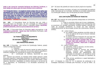 23
pode a ele concorrer somente bacharel em Ciências Jurídicas, o                 §2º - As taxas não poderão ter base de cálculo própria de impostos.
qual esteja em pleno gozo de seus direitos civis e políticos.
                                                                               Art. 106 Os tributos municipais, as taxas e as contribuições de melhoria
*AC Parágrafo Único – A exigência deste artigo não se aplica aos               serão instituídos por lei municipal, atendidos os princípios estabelecidos
advogados que foram admitidos antes de 5 de outubro de 1988,                   na Constituição Federal e nas normas gerais de direito tributário.
para servirem na Procuradoria Geral do Município, regendo-se
estes pela regra do artigo 66 e seus parágrafos e pelo artigo 67,                                         Seção II
da Lei Delegada n.º 21/75 – Estatuto dos Funcionários Públicos                              DAS LIMITAÇÕES DO PODER DE TRIBUTAR
do Município de São Luís.
(VER ANEXO – EMENDA N.º 13/96)                                                 Art. 107 Sem prejuízo de outras garantias asseguradas ao contribuinte,
                                                                               é vedado ao Município:
Art.   103 - A Procuradoria Geral do Município tem por chefe o                                  I – exigir ou aumentar tributo sem lei que o estabeleça;
Procurador-Geral do Município, de livre nomeação do Prefeito,entre                              II – instituir tratamento desigual entre contribuintes que
advogados de notório saber jurídico e reputação ilibada, escolhido,            se encontrem em situação equivalente, proibida qualquer distinção em
preferencialmente, entre as procuradores de carreira.                          razão da ocupação profissional ou função por eles exercidas,
                                                                               independentemente da denominação jurídica dos rendimentos, títulos ou
Art. 104 O Procurador-Geral do Município goza prerrogativas e do               direitos;
tratamento protocolar iguais aos dos Secretários Municipais, com                                 III – cobrar tributos:
subsídios idênticos aos deles.                                                                       a) em relação a fatos geradores ocorridos antes do
                                                                                                         início da vigência da lei que os houver instituído
                          TÍTULO III                                                                     ou aumentado;
                DA TRIBUTAÇÃO E DO ORÇAMENTO                                                         b) no mesmo exercício financeiro em que haja sido
                          CAPÍTULO I                                                                     publicada a lei que os instituiu ou aumentou;
               DO SISTEMA TRIBUTÁRIO MUNICIPAL                                                       c) antes de decorridos noventa dias da data
                            Seção I                                                                      em que haja sido publicada a Lei que os
                    DOS PRINCÍPIOS GERAIS                                                                institui ao aumento, observado o disposto
                                                                                                         na alínea b;
Art. 105 O Município, nos termos da Constituição Federal, poderá                                IV – instituir imposto sobre:
instituir os seguintes tributos:                                                                     a) patrimônio, renda ou serviços, uns dos outros;
                I – impostos;                                                                        b) templos de qualquer culto;
                II – taxas em razão do exercício regular do poder de polícia                         c) patrimônio, renda ou serviços dos partidos
ou pela utilização, efetiva ou potencial, de serviços públicos específicos e                             políticos,   inclusive   suas     fundações,   das
divisíveis, prestados ao contribuinte ou postos a sua disposição;                                        entidades sindicais dos trabalhadores, das
                III – contribuição de melhoria, decorrente de obras                                      instituições de educação e de assistência social
públicas.                                                                                                sem fins lucrativos, atendidos os requisitos da
§1º - Sempre que possível, os impostos terão caráter pessoal e serão                                     lei;
graduados segundo a capacidade econômica do contribuinte, facultado à                                d) livros, jornais, periódicos e o papel destinados a
administração tributária, especialmente para conferir efetividade a esses                                sua impressão.
objetivos, identificar, respeitados os direitos individuais e nos termos da    §1º - O disposto no inciso IV, “a”, é extensivo às autarquias e às
lei, o patrimônio, os rendimentos e as atividades econômicas do                fundações instituídas e mantidas pelo Município, no que se refere ao
contribuinte.
 