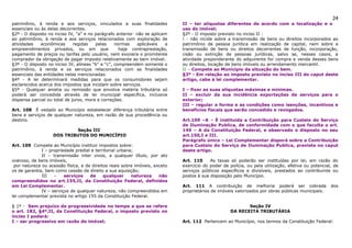 24
patrimônio, à renda e aos serviços, vinculados a suas finalidades            II – ter alíquotas diferentes de acordo com a localização e o
essenciais ou às delas decorrentes.                                          uso do imóvel;
§2º - O disposto no inciso IV, “a” e no parágrafo anterior não se aplicam    §2º - O imposto previsto no inciso II :
ao patrimônio, à renda e aos serviços relacionados com exploração de         I - não incide sobre a transmissão de bens ou direitos incorporados ao
atividades    econômicas      regidas   pelas     normas   aplicáveis   a    patrimônio de pessoa jurídica em realização de capital, nem sobre a
empreendimentos privados, ou em que                 haja contraprestação,    transmissão de bens ou direitos decorrentes de função, incorporação,
pagamento de preços ou tarifas pelo usuário, nem exonera o promitente        cisão ou extinção de pessoas jurídicas, salvo se, nesses casos, a
comprador da obrigação de pagar imposto relativamente ao bem imóvel.         atividade preponderante do adquirente for compra e venda desses bens
§3º - O disposto no inciso IV, alíneas “b” e “c”, compreendem somente o      ou direitos, locação de bens imóveis ou arrendamento mercantil.
patrimônio, à renda e os serviços relacionados com as finalidades            II – Compete ao Município da situação do bem.
essenciais das entidades nelas mencionadas.                                  §3º - Em relação ao imposto previsto no inciso III do caput deste
§4º - A lei determinará medidas para que os consumidores sejam               artigo, cabe à lei complementar.
esclarecidos acerca dos impostos que incidam sobre serviços.
§5º - Qualquer anistia ou remissão que envolva matéria tributária só         I – fixar as suas alíquotas máximas e mínimas.
poderá ser concedida através de lei municipal específica, inclusive          II – excluir da sua incidência exportações de serviços para o
dispensa parcial ou total de juros, mora e correções.                        exterior;
                                                                             III – regular a forma e as condições como isenções, incentivos e
Art. 108 É vedado ao Município estabelecer diferença tributária entre        benefícios fiscais que serão concedido e revogados.
bens e serviços de qualquer natureza, em razão de sua procedência ou
destino.                                                                     Art.109 –A – É instituída a Contribuição para Custeio do Serviço
                                                                             de Iluminação Publica, de conformidade com o que faculta o art.
                            Seção III                                        149 – A da Constituição Federal, e observado o disposto no seu
                   DOS TRIBUTOS DO MUNICÍPIO                                 art.150,I e III.
                                                                             Parágrafo único – Lei Complementar disporá sobre a Contribuição
Art. 109 Compete ao Município instituir impostos sobre:                      para Custeio do Serviço de Iluminação Publica, prevista no caput
              I – propriedade predial e territorial urbana;                  deste artigo.
              II – transmissão inter vivos, a qualquer título, por ato
oneroso, de bens imóveis,                                                    Art. 110     As taxas só poderão ser instituídas por lei, em razão do
 por natureza ou acessão física, e de direitos reais sobre imóveis, exceto   exercício do poder de polícia, ou pela utilização, efetiva ou potencial, de
os de garantia, bem como cessão de direito a sua aquisição;                  serviços públicos específicos e divisíveis, prestados ao contribuinte ou
              III   –    serviços    de     qualquer      natureza    não    postos à sua disposição pelo Município.
compreendidos no art.155,II, da Constituição Federal, definidos
em Lei Complementar.                                                         Art. 111 A contribuição de melhoria poderá ser cobrada                 dos
              IV – serviços de qualquer natureza, não compreendidos em       proprietários de imóveis valorizados por obras públicas municipais.
lei complementar prevista no artigo 155 da Constituição Federal.

§ 1º - Sem prejuízo da progressividade no tempo a que se refere                                            Seção IV
o art. 182, §4º,II, da Constituição Federal, o imposto previsto no                                  DA RECEITA TRIBUTÁRIA
inciso I poderá:
I – ser progressivo em razão do imóvel;                                      Art. 112 Pertencem ao Município, nos termos da Constituição Federal:
 