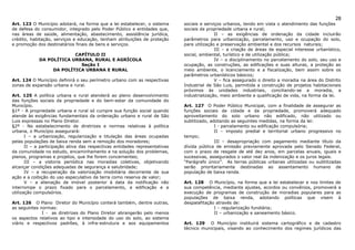 28
Art. 123 O Município adotará, na forma que a lei estabelecer, o sistema      sociais e serviços urbanos, tendo em vista o atendimento das funções
de defesa do consumidor, integrado pelo Poder Público e entidades que,       sociais da propriedade urbana e rural;
nas áreas de saúde, alimentação, abastecimento, assistência jurídica,                       II – as exigências de ordenação da cidade incluirão
crédito, habitação, serviços e educação, tenham atribuições de proteção      parâmetros para urbanização, parcelamento, uso e ocupação do solo,
e promoção dos destinatários finais de bens e serviços.                      para utilização e preservação ambiental e dos recursos naturais;
                                                                                            III – a criação de áreas de especial interesse urbanístico,
                         CAPÍTULO II                                         social, ambiental, turístico e de utilização pública;
            DA POLÍTICA URBANA, RURAL E AGRÍCOLA                                            IV – o disciplinamento no parcelamento do solo, seu uso e
                           Seção I                                           ocupação, as construções, as edificações e suas alturas, a proteção ao
                 DA POLÍTICA URBANA E RURAL                                  meio ambiente, o licenciamento e a fiscalização, bem assim sobre os
                                                                             parâmetros urbanísticos básicos;
Art. 124 O Município definirá o seu perímetro urbano com as respectivas                     V – fica assegurado o direito a moradia na área do Distrito
zonas de expansão urbana e rural.                                            Industrial de São Luis, permitida a construção de projetos habitacionais
                                                                             próximos às unidades industriais, conciliando-se a moradia, a
Art. 125 A política urbana e rural atenderá ao pleno desenvolvimento         industrialização, meio ambiente e qualificação de vida, na forma da lei.
das funções sociais da propriedade e do bem-estar da comunidade do
Município.                                                                   Art. 127 O Poder Público Municipal, com a finalidade de assegurar as
§1º - A propriedade urbana e rural só cumpre sua função social quando        funções sociais da cidade e da propriedade, promoverá adequado
atende às exigências fundamentais da ordenação urbano e rural de São         aproveitamento do solo urbano não edificado, não utilizado ou
Luis expressas no Plano Diretor.                                             subtilizado, adotando as seguintes medidas, na forma da lei:
§2º - No estabelecimento de diretrizes e normas relativas à política                        I - parcelamento ou edificação compulsória;
urbana, o Município assegurará:                                                             II – imposto predial e territorial urbano progressivo no
       I – a urbanização, regularização e titulação das áreas ocupadas       tempo;
pelas populações de baixa renda sem a remoção dos moradores;                                III – desapropriação com pagamento mediante título da
       II – a participação ativa das respectivas entidades representativas   dívida pública de emissão previamente aprovada pelo Senado Federal,
da comunidade no estudo, encaminhamento e na solução dos problemas,          com o prazo de resgate de até dez anos, em parcelas anuais, iguais e
planos, programas e projetos, que lhe forem concernentes;                    sucessivas, assegurados o valor real da indenização e os juros legais.
       III – a vistoria periódica nas moradias coletivas, objetivando        “Parágrafo único”. As terras públicas urbanas utilizadas ou subtilizadas
alcançar condições adequadas de segurança e salubridade;                     serão prioritariamente destinadas ao assentamento humano de
       IV – a recuperação da valorização imobiliária decorrente de sua       população de baixa renda.
ação e a coibição do uso especulativo da terra como reserva de valor;
       V – a alienação de imóvel posterior à data da notificação não         Art. 128 O Município, na forma que a lei estabelecer e nos limites de
interrompe o prazo fixado para o parcelamento, a edificação e a              sua competência, mediante ajustes, acordos ou convênios, promoverá a
utilização compulsórios.                                                     execução de programas de construção de moradias populares para as
                                                                             populações de baixa renda, adotando políticas que visem à
Art. 126 O Plano Diretor do Município conterá também, dentre outras,         despalafitação através de:
as seguintes normas:                                                                       I – regularização fundiária;
              I - as diretrizes do Plano Diretor abrangerão pelo menos                     II – urbanização e saneamento básico.
os aspectos relativos ao tipo e intensidade do uso do solo, ao sistema
viário e respectivos padrões, à infra-estrutura e aos equipamentos           Art. 129 O Município instituirá sistema cartográfico e de cadastro
                                                                             técnico municipais, visando ao conhecimento dos regimes jurídicos das
 