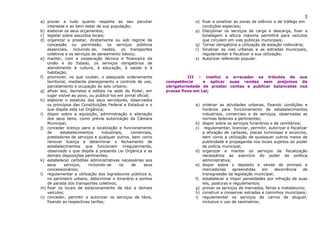 3
a) prover a tudo quanto respeita ao seu peculiar                          o) fixar e sinalizar as zonas de silêncio e de tráfego em
   interesse e ao bem-estar de sua população;                                condições especiais;
b) elaborar os seus orçamentos;                                           p) Disciplinar os serviços de carga e descarga, fixar a
c) legislar sobre assuntos locais;                                           tonelagem e altura máxima permitirá para veículos
d) organizar e prestar, diretamente ou sob regime de                         que circulem em vias públicas municipais;
   concessão ou permissão, os serviços públicos                           q) Tornar obrigatória a utilização de estação rodoviária;
   essenciais, incluindo-se, nestes, os transportes                       r) Sinalizar as vias urbanas e as estradas municipais,
   coletivos e os serviços de saneamento básico;                             regulamentar e fiscalizar a sua utilização;
e) manter, com a cooperação técnica e financeira da                       s) Autorizar referendo popular.
   União e do Estado, os serviços obrigatórios de
   atendimento à cultura, à educação, à saúde e à
   habitação;
f) promover, no que couber, o adequado ordenamento                      III – institui e arrecadar os tributos de sua
   territorial, mediante planejamento e controle de uso,      competência      e aplicar suas rendas sem prejuízos da
   parcelamento e ocupação do solo urbano;                    obrigatoriedade de prestar contas e publicar balancetes nos
g) afixar leis, decretos e editais na sede do Poder, em       prazos fixos em Lei;
   lugar visível ao povo, ou publicá-los em jornal oficial;
h) elaborar o estatuto dos seus servidores, observados
   os princípios das Constituições Federal e Estadual e o                 a) ordenar as atividades urbanas, fixando condições e
   que dispõe esta Lei Orgânica;                                             horários para funcionamento de estabelecimentos
i) dispor sobre a aquisição, administração e alienação                       industriais, comerciais e de serviços, observadas as
   dos seus bens, como prévia autorização da Câmara                          normas federais e pertinentes;
   Municipal;                                                             b) dispor sobre os serviços funerários e de cemitérios;
j) conceder licença para a localização e funcionamento                    c) regulamentar, licenciar, permitir, autorizar e fiscalizar
   de      estabelecimentos     industriais,   comerciais,                   a afixação de cartazes, placas luminosas e anúncios,
   prestadores de serviços e qualquer outros, bem como                       bem como a utilização de quaisquer outros meios de
   renovar licença e determinar o fechamento de                              publicidade e propaganda nos locais sujeitos ao poder
   estabelecimentos que funcionem irregularmente,                            de polícia municipal;
   observado o que dispõe a presente Lei Orgânica e as                    d) organizar e manter os serviços de fiscalização
   demais disposições pertinentes;                                           necessários ao exercício do poder da política
k) estabelecer certidões administrativas necessárias aos                     administrativa;
   seus      serviços,   incluindo-se     os    de     seus               e) dispor sobre o depósito e venda de animais e
   concessionários;                                                          mercadorias      apreendidas   em     decorrência      de
l) regulamentar a utilização dos logradouros públicos e,                     transgressão da legislação municipal;
   no perímetro urbano, determinar o itinerário e pontos                  f) estabelecer e impor penalidades por infração de suas
   de parada dos transportes coletivos;                                      leis, posturas e regulamentos;
m) fixar os locais de estacionamento de táxi e demais                     g) prover os serviços de mercados, feiras e matadouros;
   veículos;                                                              h) construir e conservar estradas e caminhos municipais;
n) conceder, permitir e autorizar os serviços de táxis,                   i) regulamentar os serviços de carros de aluguel,
   fixando as respectivas tarifas;                                           inclusive o uso de taxímetros;
 