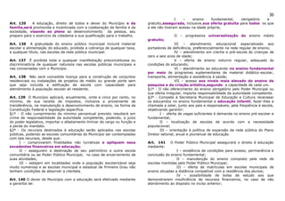 30
                                                                                            I   –     ensino    fundamental,    obrigatório  e
Art. 135     A educação, direito de todos e dever do Município e da         gratuito,assegurada, inclusive,sua oferta gratuita para todos os que
família,será promovida e incentivada com a colaboração da família e da      a ele não tiveram acesso na idade própria;
sociedade, visando ao pleno ao desenvolvimento da pessoa, seu
preparo para o exercício da cidadania e sua qualificação para o trabalho.                  II – progressiva universalização do ensino médio
                                                                            gratuito;
Art. 136 A gratuidade do ensino público municipal incluirá material                          III – atendimento educacional especializado aos
escolar e alimentação do educado, proibida a cobrança de qualquer taxa,     portadores de deficiência, preferencialmente na rede regular de ensino;
a qualquer título, nas escolas da rede pública municipal.                                    IV – atendimento em creche e pré-escola às crianças de
                                                                            zero a seis anos de idade;
Art. 137 É proibida toda e qualquer manifestação preconceituosa ou                           V – oferta de ensino noturno regular, adequado às
discriminatória de qualquer natureza nas escolas públicas municipais e      condições do educando;
nas conveniadas com o Município.                                                             VI – atendimento ao educando no ensino fundamental
                                                                            por meio de programas suplementares de material didático-escolar,
Art. 138 Não será concedida licença para a construção de conjuntos          transporte, alimentação e assistência à saúde;
residenciais ou instalações de projetos de médio ou grande porte sem                         VII – acesso aos níveis mais elevado do ensino da
que seja incluída a edificação de escola com capacidade para                pesquisa e da criação artística,segundo a capacidade de cada um.
atendimento à população escolar ali residente.                              §1º - O não oferecimento do ensino obrigatório pelo Poder Municipal ou
                                                                            sua oferta irregular, importa responsabilidade da autoridade competente.
Art. 139 O Município aplicará, anualmente, vinte e cinco por cento, no      §2º - Compete à Secretaria Municipal de Educação e Cultura recensear
mínimo, de sua receita de impostos, inclusive a proveniente de              os educandos no ensino fundamental e educação infantil, fazer-lhes a
transferência, na manutenção e desenvolvimento de ensino, na forma da       chamada e zelar, junto aos pais e responsáveis, pela freqüência à escola,
Constituição Federal e legislação específica.                               objetivando garantir:
§1º - O não cumprimento do mínimo percentual previsto resultará em                 I - oferta de vagas suficientes à demanda no ensino pré-escolar e
crime de responsabilidade da autoridade competente, podendo, a juízo        fundamental;
do poder legislativo, importar o afastamento liminar do cargo ou função e          II – localização de escolas de acordo com a necessidade
a perda do mandato.                                                         populacional;
§2º - Os recursos destinados à educação serão aplicados nas escolas                III – orientação à política de expansão da rede pública do Plano
públicas, podendo as escolas comunitárias do Município ser contempladas     Diretor setorial, anual e plurianual de educação.
com tais recursos, desde que:
      I – comprovarem finalidades não lucrativas e apliquem seus            Art. 141     O Poder Público Municipal assegurará o direito à educação
excedentes financeiros em educação;                                         mediante:
      II – assegurem a destinação de seu patrimônio a outra escola                           I – existência de condições para acesso, permanência e
comunitária ou ao Poder Público Municipal, no caso de encerramento de       conclusão do ensino fundamental;
suas atividades;                                                                             II – manutenção do ensino composto pela rede de
      III – estejam em localidades onde a população escolarizável seja      escolas mantidas pelo Poder Público Municipal;
muito numerosa e as escolas municipal e estadual de Primeiro Grau não                        III – oferta de matrículas em escolas municipais de
tenham condições de absorver a clientela.                                   ensino situadas a distância compatível com a residência dos alunos;
                                                                                             IV – possibilidade de bolsa de estudo aos que
Art. 140 O dever do Município com a educação será efetivado mediante        demonstrarem insuficiência de recursos financeiros, no caso de não
a garantia de:                                                              atendimento ao disposto no inciso anterior;
 