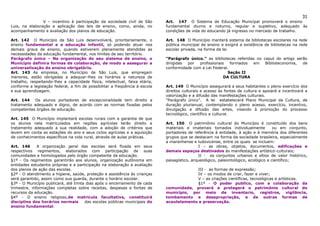 31
                V – incentivo à participação da sociedade civil de São       Art. 147 O Sistema de Educação Municipal promoverá o ensino
Luis, na elaboração e aplicação das leis de ensino, como, ainda, no          fundamental diurno e noturno, regular e supletivo, adequado às
acompanhamento e avaliação dos planos de educação.                           condições de vida do educando já ingresso no mercado de trabalho.

Art. 142 O Município de São Luis desenvolverá, prioritariamente, o           Art. 148 O Município manterá sistema de bibliotecas escolares na rede
ensino fundamental e a educação infantil, só podendo atuar nos               pública municipal de ensino e exigirá a existência de bibliotecas na rede
demais graus de ensino, quando estiverem plenamente atendidas as             escolar privada, na forma da lei.
necessidades da educação fundamental, nos limites de seu território.
Parágrafo único – Na organização do seu sistema de ensino, o                 “Parágrafo único.” as bibliotecas referidas no caput do artigo serão
Município definira formas de colaboração, de modo a assegurar a              dirigidas por   profissionais   formados  em    Biblioteconomia,  de
universalização do ensino obrigatório.                                       conformidade com a Lei Federal.
Art. 143 As empresa, no Município de São Luis, que empregam                                                 Seção II
menores, estão obrigadas a adequar-lhes os horários e natureza de                                         DA CULTURA
trabalho, respeitando-lhes a capacidade física, intelectual, faixa etária,
conforme a legislação federal, a fim de possibilitar a freqüência à escola   Art. 149 O Município assegurará a seus habitantes o pleno exercício dos
e sua aprendizagem.                                                          direitos culturais e acesso às fontes de cultura e apoiará e incentivará a
                                                                             valorização e a difusão das manifestações culturais.
Art. 144 Os alunos portadores de excepcionalidade tem direito a              “Parágrafo único”. A lei estabelecerá Plano Municipal da Cultura, de
tratamento adequado e digno, de acordo com as normas fixadas pelos           duração plurianual, contemplando o pleno acesso, exercício, incentivo,
competentes órgãos de educação.                                              divulgação e difusão das artes, visando à promoção do processo
                                                                             tecnológico, científico e cultural.
Art. 145 O Município implantará escolas rurais com a garantia de que
os alunos nela matriculados em regiões agrícolas terão direito a             Art. 150 O patrimônio cultural do Município é constituído dos bens
tratamento adequado a sua realidade, com a adoção de critérios que           materiais e imateriais tomados individualmente           ou em conjunto,
levem em conta as estações do ano e seus ciclos agrícolas e a aquisição      portadores de referência à entidade, à ação e à memória dos diferentes
de conhecimentos específicos na vida rural, através de aulas práticas.       grupos que se destacam na forma da sociedade brasileira, especialmente
                                                                             a maranhense e ludovicense, entre os quais se incluem:
Art. 146      A organização geral das escolas será fixada em seus                             I – as obras, objetos, documentos, edificações e
respectivos regimentos, elaborados com participação de suas                  demais espaços destinados às manifestações artístico-culturais;
comunidades e homologados pelo órgão competente da educação.                                  II - os conjuntos urbanos e sítios de valor histórico,
§1º - Os regimentos garantirão aos alunos, organização autônoma em           paisagístico, arqueológico, paleontológico, ecológico e científico;
entidades estudantis próprias e a participação na elaboração a avaliação
dos planos de ação das escolas.                                                           III - as formas de expressão;
§2º - O atendimento a higiene, saúde, proteção e assistência às crianças                  IV – os modos de criar, fazer e viver;
será garantido, assim como sua guarda, durante o horário escolar.                         V – as criações científicas, tecnológicas e artísticas.
§3º - O Município publicará, até trinta dias após o encerramento de cada                  §1º - O poder publico, com a colaboração da
trimestre, informações completas sobre receitas, despesas e fontes de        comunidade, proverá e protegerá o patrimônio cultural do
recursos da educação.                                                        município, por meio de inventario, registros, vigilância,
§4º - O ensino religioso,de matricula facultativa, constituirá               tombamento e desapropriação, e de outras formas de
disciplina dos horários normais        das escolas públicas municipais do    acautelamento e preservação.
ensino fundamental.
 