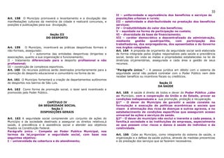 33
                                                                          II – uniformidade e equivalência dos benefícios e serviços às
Art. 158 O Município promoverá o levantamento e a divulgação das          populações urbanas e rurais;
manifestações culturais da memória da cidade e realizará concursos, e     III – seletividade e distributividade na prestação dos benefícios
posições e publicações para sua divulgação.                               serviços;
                                                                          IV – irredutibilidade do valor dos benefícios;
                                                                          V – equidade na forma de participação no custeio;
                             Seção III                                    VI – diversidade da base de financiamento;
                           DO DESPORTO                                    VII – caráter democrático e descentralizado da administração,
                                                                          mediante      gestão    quadripartite,    com    participação     dos
                                                                          trabalhadores, dos empregadores, dos aposentados e do Governo
Art. 159     O Município, incentivará as práticas desportivas formais e   nos órgãos colegiados.
não-formais, assegurado:                                                  Art. 164 A proposta de orçamento da seguridade social será elaborada
                 I – autonomia das entidades desportivas dirigentes e     de forma integrada pelos órgãos responsáveis pela saúde e previdência
associações, quanto a sua organização e funcionamento;                    social, tendo em vista as metas e propriedades estabelecidas na lei de
II – tratamento diferenciado para o desporto profissional e não           diretrizes orçamentárias, assegurada a cada área a gestão de seus
profissional;                                                             recursos.
III – construção de complexos esportivos.
Art. 160 Os recursos públicos serão destinados prioritariamente para a    “Parágrafo único.” – A pessoa jurídica em débito com o sistema de
promoção do desporto educacional e comunitário na forma da lei.           seguridade social não poderá contratar com o Poder Público nem dele
                                                                          receber benefício ou incentivos fiscais ou creditícios.
Art. 161 O Município fomentará a criação de departamentos autônomos
de desportos nos bairros de São Luís.                                                                    Seção II
                                                                                                        DA SAÚDE
Art. 162 Como forma de promoção social, o lazer será incentivado e
promovido pelo Poder Público.                                             Art. 165 A saúde é direito de todos e dever do Poder Público ,cabe
                                                                          ao Município, com a cooperação da União e do Estado, prover as
                                                                          condições indispensáveis a sua promoção, proteção e recuperação.
                           CAPÍTULO IV                                    §1º - O dever do Município de garantir a saúde consiste na
                      DA SEGURIDADE SOCIAL                                formulação e execução de políticas econômicas e sociais que
                             Seção I                                      visem à eliminação dos ricos de doenças e outros agravos, e no
                       DISPOSIÇÕES GERAIS                                 estabelecimento de condições especificas que assegurem acesso
                                                                          universal às ações e serviços de saúde.
Art. 163 A seguridade social compreende um conjunto de ações do           §2º - O dever do município não exclui o inerente a cada pessoa, à
Município e da sociedade destinado a assegurar os direitos relativos,à    família,à sociedade e às instituições de empresas, especialmente
saúde, à previdência e à assistência social e atender aos objetivos       as que possam criar riscos e danos à saúde do individuo e da
fixados na Constituição Federal.                                          coletividade.
Parágrafo único – Compete ao Poder Publico Municipal, nos
termos da lei,organizar a seguridade social, com base nos                 Art. 166 Cabe ao Município, como integrante do sistema de saúde, a
seguintes objetivo:                                                       organização e a defesa da saúde publica, através de medidas preventivas
I – universidade da cobertura e do atendimento;                           e da prestação dos serviços que se fazerem necessários.
 