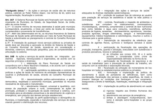 34
“Parágrafo único.” – As ações e serviços de saúde são de natureza                             VI – integração das ações e serviços de saúde
pública, cabendo ao Poder Público dispor, nos termos da lei, sobre sua       adequados às diversas realidades epidemiológicas;
regulamentação, fiscalização e controle.                                                      VII – proibição de qualquer tipo de cobrança ao usuário
                                                                             pela prestação de serviços de assistência à saúde na rede pública e
Art. 167 O Sistema Municipal de Saúde será financiado com recursos do        contratada;
orçamento do Município, do Estado, da Seguridade Social, da União,                            VIII – controle, fiscalização e inspeção de ambientes e
além de outras fontes.                                                       substâncias    que    compõem        os   medicamentos,      contraceptivos,
§ 1º - O volume mínimo de recursos destinados à saúde pelo município         imunobiológicos, alimentos, compreendido o controle de teor nutricional
corresponderá, anualmente, a treze por cento da receita de impostos,         bem como bebidas e água para consumo, cosméticos, perfumes,
compreendida a proveniente de transferências.                                produtos de higiene, saneantes, domissanitários, agrotóxicos, biocidas,
§ 2º - Além dos determinados em lei, os recursos financeiros do Sistema      produtos agrícolas, drogas veterinárias, sangue          e hemoderivados,
Municipal de Saúde serão administrados por meio de Fundo Municipal de        equipamentos médico-hospitalares e odontológicos, insumos e outros e
Saúde e subordinados ao planejamento e controle do Conselho Municipal        interesse para a saúde pública;
de Saúde.                                                                                     IX – manutenção de laboratório de referência para
§ 3º - A instalação de quaisquer novos serviços públicos ou privados de      controle de agentes físicos, químicos e biológicos danosos à saúde
saúde deve ser discutida e aprovada no âmbito do Sistema de Saúde e          pública;
do Conselho Municipal de Saúde, levando-se em consideração a                                  X – participação da fiscalização das operações de
demanda, cobertura, distribuição geográfica, grau de complexibilidade e      produção, transporte, guarda e utilização, executados com substâncias e
articulação no sistema.                                                      produtos psicoativos, tóxicos e radioativos:
                                                                                                    a) as infrações aos incisos VIII, IX e X serão
Art. 168 As ações e serviços de saúde deverão ser integrados por                                        punidas e consideradas como crime de
distritos   regionais, hierarquizados e organizados, de acordo com os                                   responsabilidade definidos na forma da lei.
seguintes princípios e diretrizes:                                                            XI – participação da fiscalização da segurança e da
                 I – elaboração do Plano Municipal de Saúde em               saúde do trabalhador para a prevenção de acidente de trabalho, em
consonância com o Plano Nacional e Estadual, e de acordo com o parecer       conjunto com os sindicatos e associações técnicas;
do Conselho Municipal de Saúde;                                                               XII – fiscalização da utilização de incineradores de lixo
                 II – participação partidária na elaboração e controle das   hospitalar em todos os estabelecimentos públicos ou privados;
políticas e ações de saúde de membros de entidades representativas de                         XIII – formulação e implantação da política de
usuários e profissionais de saúde, através do Conselho Municipal de          atendimento à saúde de portadores de deficiências, bem como
Saúde;                                                                       coordenação, fiscalização dos serviços e ações específicas, de modo a
                 III – descentralização político-administrativa, e gestão    prevenir doenças ou condições que favoreçam o seu surgimento,
democrática, respeitada a autonomia municipal, garantidas os recursos        assegurando o direito à habilitação, reabilitação, reabilitação e integração
necessários de execução e manutenção;                                        social;
                 IV – atendimento integral, universal e igualitário, com                      XIV – implantação da política de atendimento em saúde
acesso da população urbana e rural, contemplando as ações de                 mental;
promoção, proteção e recuperação da saúde individual e coletiva, com                                a) rigoroso respeito aos Direitos Humanos dos
prioridade para as atividades preventivas e de atendimento de urgência e                                usuários;
emergência, sem prejuízo dos demais serviços assistenciais;                                         b) atendimento aos serviços de emergência;
                 V – definição do perfil epidemiológico e demográfico do                            c) ênfase à abordagem multiprofissional, bem
Município, e implantação, expansão e manutenção dos serviços de saúde                                   como à atenção extra-hospitalar e ao grupo
visando garantir a distribuição dos recursos;                                                           familiar;
 