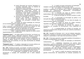 35
                         d) ampla informação aos usuários, familiares e à                       II – à criação de equipe permanente de fiscalização,
                            sociedade organizada, sobre os métodos de          inspeção e controle das atividades próprias do setor saúde;
                            tratamento a serem utilizados;                                      III – ao controle e à fiscalização dos procedimentos,
                         e) objetivem à progressiva extinção de leitos de      produtos e substâncias de interesse para a saúde e participação da
                            características    manicomiais,    através    da   produção      de    medicamentos,      equipamentos      imunobiológicos,
                            instalação dos recursos não-manicominais de        hemoderivados e outros insumos;
                            atendimento, sendo vedada a contratação ou                          IV – à execução das ações de vigilância sanitária
                            financiamento pelo setor governamental de          epidemiológica, bem como as de saúde do trabalhador;
                            novos leitos em hospitais psiquiátricos;                            V – à área da formação de recursos humanos no setor
                         f) garantia da destinação de recursos materiais e     de saúde;
                            humanos para proteção e tratamento ao                               VI – à participação de formulação da política e da
                            doente mental, nos níveis ambulatorial e           execução das ações de saneamento básico;
                            hospitalar, com prioridade à atenção extra-                         VII – à incrementação, em sua área de atuação, do
                            hospitalar;                                        desenvolvimento cientifico e tecnológico;
                   XV – formulação de política antidrogas em harmonia                           VIII – à criação de bancos de órgãos humanos,
com as iniciativas federal e estadual do setor;                                reguladas a sua aquisição e doação na forma da lei federal;
                   XVI – cooperação com a rede pública de ensino, de                            IX – à manutenção de serviços de urgência e
modo a promover o acompanhamento constante às crianças em fase                 emergência, em condições de funcionamento, como integrantes do
escolar, prioritariamente aos alunos de primeiro e pré-escolar;                sistema;
                   XVII – garantia da destinação de recursos materiais e                        X – à obrigatoriedade da inclusão da fluoração nos
humanos na assistência às doenças crônicas e da terceira idade;                sistemas de abastecimento de água de São Luís, conforme recomenda a
                   XVIII – criação dos distritos regionais de saúde a serem    legislação federal.
regulamentados em lei complementar.
                                                                               Art. 171 Compete ao Município, com o uso de métodos adequados,
“Parágrafo único.” – Os órgãos públicos do Município, que tenham por           inspecionar e fiscalizar os serviços de saúde pública e privada, visando a
objeto a saúde pública, elaborarão programas mensais e anuais de               assegurar a salubridade e o bem estar dos funcionários e usuários.
atendimento às populações carentes, na forma que a lei estabelecer.
Art. 169 As instituições privadas poderão de forma complementar do             Art. 172 O Município garantirá à população assistência farmacêutica e
Sistema de Saúde, através de convênios, dando-lhe preferência às               as ações a correspondente, ao qual cabe:
entidades sem fins lucrativos, em que seja reconhecidas de Utilidade                             I – garantir o acesso da população ao atendimento
Pública Municipal.                                                             medicamentoso;
                                                                                                 II – estabelecer mecanismos de controle sobre
“Parágrafo único.” – É vedada a destinação de recursos públicos ara            dispensários, postos de manipulação, venda de medicamentos, drogas e
auxílios e subvenções a instituições com finalidade lucrativa.                 insumos farmacêuticos destinados ao uso e consumo humano;
                                                                                                 III – adquirir medicamentos e soros imunobiológicos
Art. 170 O Sistema de Saúde, cuja direção, no âmbito do Município, é           co-produzidos pela rede privada, somente quando a rede pública,
exercida pela Secretaria Municipal de Saúde ou órgão equivalente, além         prioritariamente a municipal, estadual ou federal não estiver capacitada
de outras atribuições nos termos da lei, estabelecerá normas visando:          de fornecê-los;
                 I – à elaboração e divulgação do plano plurianual de                            IV – prover à criação de programa suplementar que
atendimento e nutrição, em consonância com o plano estadual                    garanta fornecimento de medicamentos às pessoas portadoras de
respectivo;
 